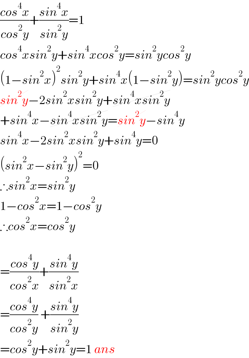 ((cos^4 x)/(cos^2 y))+((sin^4 x)/(sin^2 y))=1  cos^4 xsin^2 y+sin^4 xcos^2 y=sin^2 ycos^2 y  (1−sin^2 x)^2 sin^2 y+sin^4 x(1−sin^2 y)=sin^2 ycos^2 y  sin^2 y−2sin^2 xsin^2 y+sin^4 xsin^2 y  +sin^4 x−sin^4 xsin^2 y=sin^2 y−sin^4 y  sin^4 x−2sin^2 xsin^2 y+sin^4 y=0  (sin^2 x−sin^2 y)^2 =0  ∴sin^2 x=sin^2 y  1−cos^2 x=1−cos^2 y  ∴cos^2 x=cos^2 y    =((cos^4 y)/(cos^2 x))+((sin^4 y)/(sin^2 x))  =((cos^4 y)/(cos^2 y)) +((sin^4 y)/(sin^2 y))  =cos^2 y+sin^2 y=1 ans  