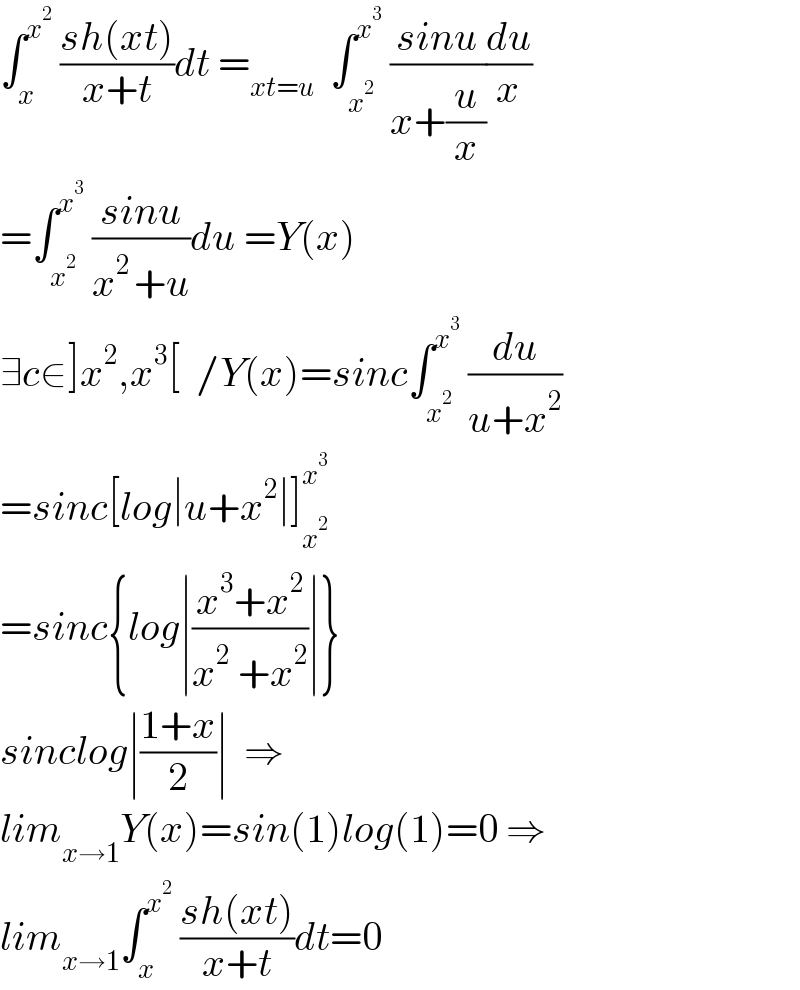 ∫_x ^x^2   ((sh(xt))/(x+t))dt =_(xt=u)   ∫_x^2  ^x^3   ((sinu)/(x+(u/x)))(du/x)  =∫_x^2  ^x^3   ((sinu)/(x^(2 ) +u))du =Y(x)  ∃c∈]x^2 ,x^3 [  /Y(x)=sinc∫_x^2  ^x^3   (du/(u+x^2 ))  =sinc[log∣u+x^2 ∣]_x^2  ^x^3    =sinc{log∣((x^3 +x^2 )/(x^2  +x^2 ))∣}  sinclog∣((1+x)/2)∣  ⇒  lim_(x→1) Y(x)=sin(1)log(1)=0 ⇒  lim_(x→1) ∫_x ^x^2   ((sh(xt))/(x+t))dt=0  