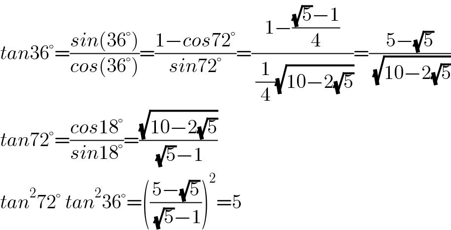 tan36°=((sin(36°))/(cos(36°)))=((1−cos72°)/(sin72°))=((1−(((√5)−1)/4))/( (1/4)(√(10−2(√5)))))=((5−(√5))/( (√(10−2(√5)))))  tan72°=((cos18°)/(sin18°))=((√(10−2(√5)))/( (√5)−1))  tan^2 72° tan^2 36°=(((5−(√5))/( (√5)−1)))^2 =5  