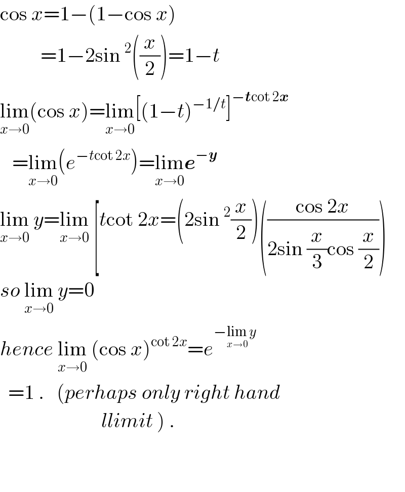 cos x=1−(1−cos x)            =1−2sin^2 ((x/2))=1−t  lim_(x→0) (cos x)=lim_(x→0) [(1−t)^(−1/t) ]^(−tcot 2x)      =lim_(x→0) (e^(−tcot 2x) )=lim_(x→0) e^(−y)   lim_(x→0)  y=lim_(x→0)  [tcot 2x=(2sin^2 (x/2))(((cos 2x)/(2sin (x/3)cos (x/2))))  so lim_(x→0)  y=0  hence lim_(x→0)  (cos x)^(cot 2x) =e^(−lim_(x→0)  y)     =1 .   (perhaps only right hand                           llimit ) .      