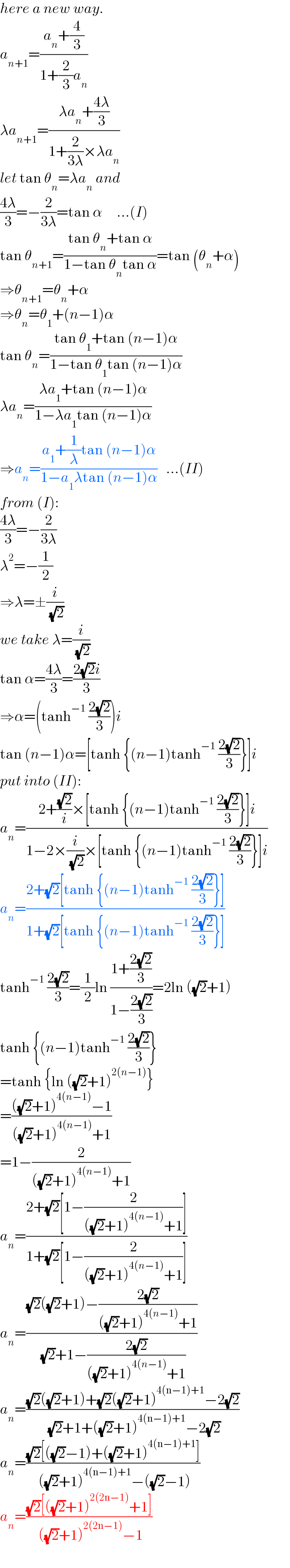 here a new way.  a_(n+1) =((a_n +(4/3))/(1+(2/3)a_n ))  λa_(n+1) =((λa_n +((4λ)/3))/(1+(2/(3λ))×λa_n ))  let tan θ_n =λa_n  and  ((4λ)/3)=−(2/(3λ))=tan α     ...(I)  tan θ_(n+1) =((tan θ_n +tan α)/(1−tan θ_n tan α))=tan (θ_n +α)  ⇒θ_(n+1) =θ_n +α  ⇒θ_n =θ_1 +(n−1)α  tan θ_n =((tan θ_1 +tan (n−1)α)/(1−tan θ_1 tan (n−1)α))  λa_n =((λa_1 +tan (n−1)α)/(1−λa_1 tan (n−1)α))  ⇒a_n =((a_1 +(1/λ)tan (n−1)α)/(1−a_1 λtan (n−1)α))   ...(II)  from (I):  ((4λ)/3)=−(2/(3λ))  λ^2 =−(1/2)  ⇒λ=±(i/( (√2)))  we take λ=(i/( (√2)))  tan α=((4λ)/3)=((2(√2)i)/3)  ⇒α=(tanh^(−1)  ((2(√2))/3))i  tan (n−1)α=[tanh {(n−1)tanh^(−1)  ((2(√2))/3)}]i  put into (II):  a_n =((2+((√2)/i)×[tanh {(n−1)tanh^(−1)  ((2(√2))/3)}]i)/(1−2×(i/( (√2)))×[tanh {(n−1)tanh^(−1)  ((2(√2))/3)}]i))  a_n =((2+(√2)[tanh {(n−1)tanh^(−1)  ((2(√2))/3)}])/(1+(√2)[tanh {(n−1)tanh^(−1)  ((2(√2))/3)}]))  tanh^(−1)  ((2(√2))/3)=(1/2)ln ((1+((2(√2))/3))/(1−((2(√2))/3)))=2ln ((√2)+1)  tanh {(n−1)tanh^(−1)  ((2(√2))/3)}  =tanh {ln ((√2)+1)^(2(n−1)) }  =((((√2)+1)^(4(n−1)) −1)/(((√2)+1)^(4(n−1)) +1))  =1−(2/(((√2)+1)^(4(n−1)) +1))  a_n =((2+(√2)[1−(2/(((√2)+1)^(4(n−1)) +1))])/(1+(√2)[1−(2/(((√2)+1)^(4(n−1)) +1))]))  a_n =(((√2)((√2)+1)−((2(√2))/(((√2)+1)^(4(n−1)) +1)))/( (√2)+1−((2(√2))/(((√2)+1)^(4(n−1)) +1))))  a_n =(((√2)((√2)+1)+(√2)((√2)+1)^(4(n−1)+1) −2(√2))/( (√2)+1+((√2)+1)^(4(n−1)+1) −2(√2)))  a_n =(((√2)[((√2)−1)+((√2)+1)^(4(n−1)+1) ])/( ((√2)+1)^(4(n−1)+1) −((√2)−1)))  a_n =(((√2)[((√2)+1)^(2(2n−1)) +1])/( ((√2)+1)^(2(2n−1)) −1))  