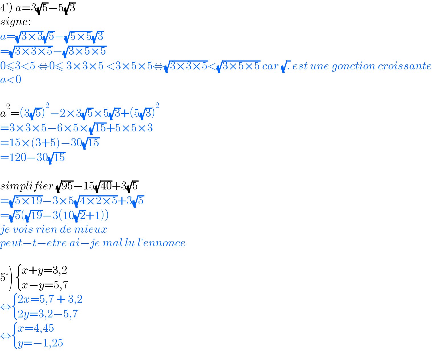 4°) a=3(√5)−5(√3)  signe:  a=(√(3×3))(√5)−(√(5×5))(√3)  =(√(3×3×5))−(√(3×5×5))  0≤3<5 ⇔0≤ 3×3×5 <3×5×5⇔(√(3×3×5))<(√(3×5×5)) car (√.) est une gonction croissante  a<0    a^2 =(3(√5))^2 −2×3(√5)×5(√3)+(5(√3))^2   =3×3×5−6×5×(√(15))+5×5×3  =15×(3+5)−30(√(15))  =120−30(√(15))    simplifier (√(95))−15(√(40))+3(√5)  =(√(5×19))−3×5(√(4×2×5))+3(√5)  =(√5)((√(19))−3(10(√2)+1))  je vois rien de mieux  peut−t−etre ai−je mal lu l′ennonce    5°)  { ((x+y=3,2)),((x−y=5,7)) :}  ⇔ { ((2x=5,7 + 3,2)),((2y=3,2−5,7)) :}  ⇔ { ((x=4,45)),((y=−1,25)) :}  