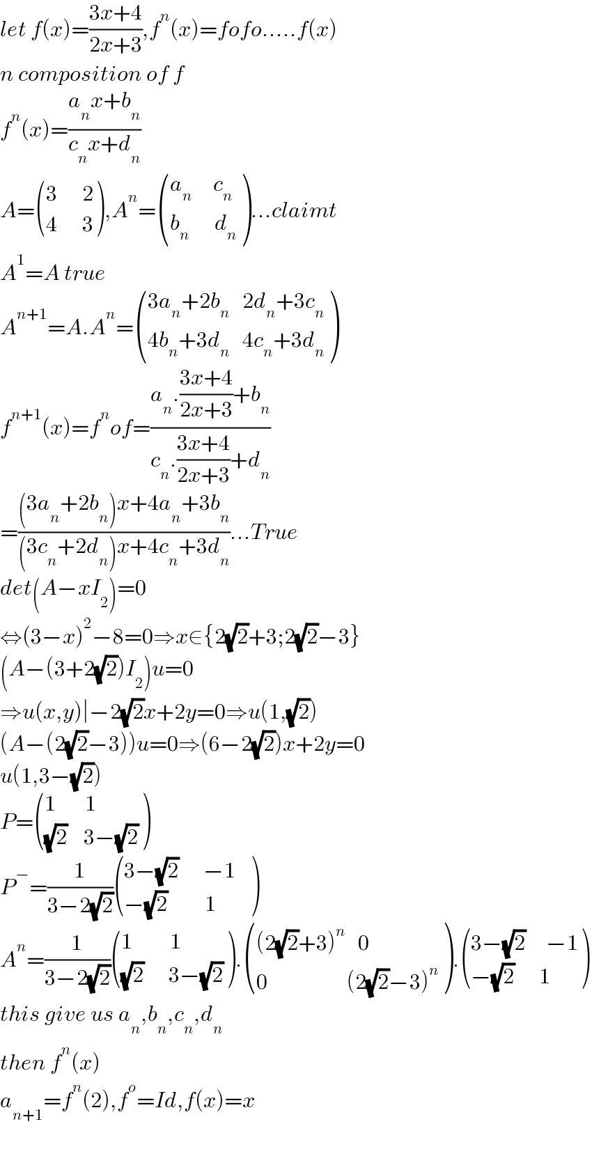 let f(x)=((3x+4)/(2x+3)),f^n (x)=fofo.....f(x)  n composition of f  f^n (x)=((a_n x+b_n )/(c_n x+d_n ))  A= (((3      2)),((4      3)) ),A^n = (((a_n      c_n )),((b_n       d_n )) )...claimt  A^1 =A true  A^(n+1) =A.A^n = (((3a_n +2b_n    2d_n +3c_n )),((4b_n +3d_n    4c_n +3d_n )) )  f^(n+1) (x)=f^n of=((a_n .((3x+4)/(2x+3))+b_n )/(c_n .((3x+4)/(2x+3))+d_n ))  =(((3a_n +2b_n )x+4a_n +3b_n )/((3c_n +2d_n )x+4c_n +3d_n ))...True  det(A−xI_2 )=0  ⇔(3−x)^2 −8=0⇒x∈{2(√2)+3;2(√2)−3}  (A−(3+2(√2))I_2 )u=0  ⇒u(x,y)∣−2(√2)x+2y=0⇒u(1,(√2))  (A−(2(√2)−3))u=0⇒(6−2(√2))x+2y=0  u(1,3−(√2))  P= (((1       1)),(((√2)    3−(√2))) )  P^− =(1/(3−2(√2))) (((3−(√2)      −1   )),((−(√2)         1)) )  A^n =(1/(3−2(√2))) (((1         1)),(((√2)      3−(√2))) ). ((((2(√2)+3)^n    0)),((0                   (2(√2)−3)^n )) ). (((3−(√2)     −1)),((−(√2)      1)) )  this give us a_n ,b_n ,c_n ,d_n   then f^n (x)  a_(n+1) =f^n (2),f^o =Id,f(x)=x    
