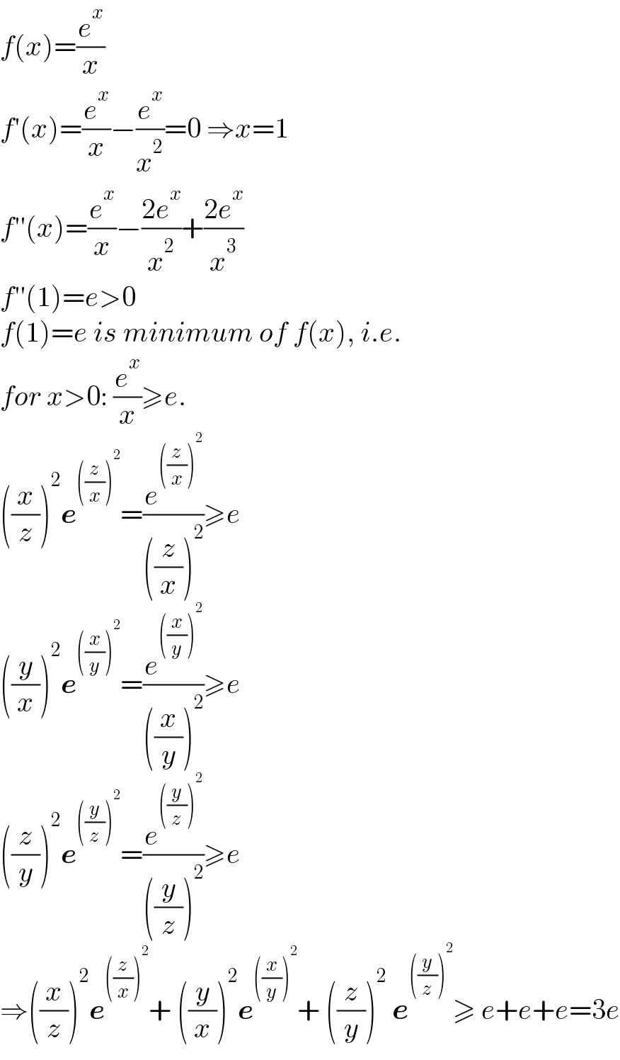 f(x)=(e^x /x)  f′(x)=(e^x /x)−(e^x /x^2 )=0 ⇒x=1  f′′(x)=(e^x /x)−((2e^x )/x^2 )+((2e^x )/x^3 )  f′′(1)=e>0  f(1)=e is minimum of f(x), i.e.  for x>0: (e^x /x)≥e.  ((x/z))^2 e^(((z/x))^2 ) =(e^(((z/x))^2 ) /(((z/x))^2 ))≥e  ((y/x))^2 e^(((x/y))^2 ) =(e^(((x/y))^2 ) /(((x/y))^2 ))≥e  ((z/y))^2 e^(((y/z))^2 ) =(e^(((y/z))^2 ) /(((y/z))^2 ))≥e  ⇒((x/z))^2 e^(((z/x))^2 ) + ((y/x))^2 e^(((x/y))^2 ) + ((z/y))^2  e^(((y/z))^2 ) ≥ e+e+e=3e  