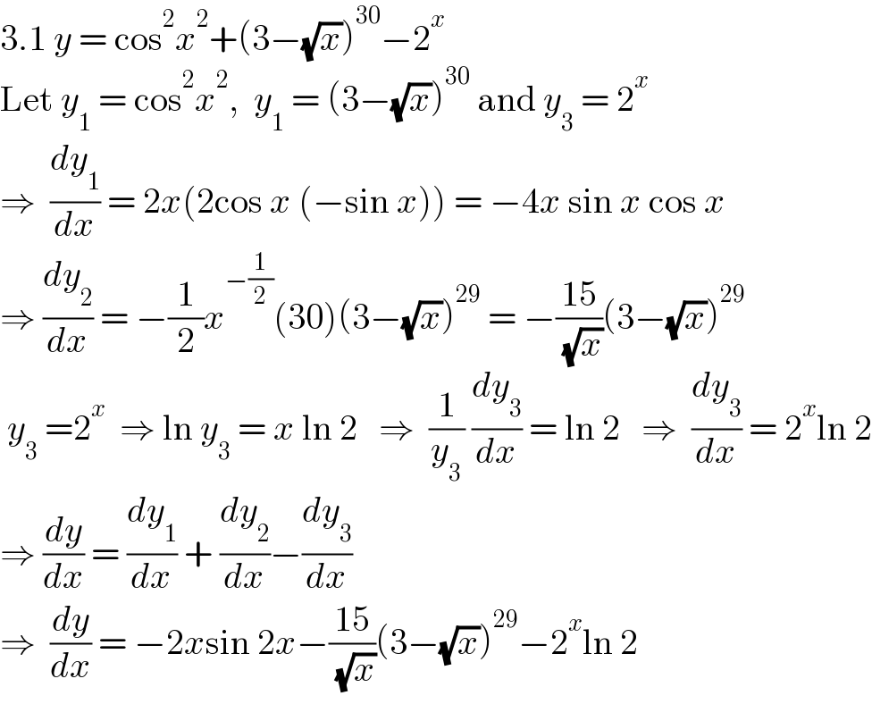 3.1 y = cos^2 x^2 +(3−(√x))^(30) −2^x   Let y_1  = cos^2 x^2 ,  y_1  = (3−(√x))^(30)  and y_3  = 2^x   ⇒  (dy_1 /dx) = 2x(2cos x (−sin x)) = −4x sin x cos x  ⇒ (dy_2 /dx) = −(1/2)x^(−(1/2)) (30)(3−(√x))^(29)  = −((15)/( (√x)))(3−(√x))^(29)    y_3  =2^x   ⇒ ln y_3  = x ln 2   ⇒  (1/y_3 ) (dy_3 /dx) = ln 2   ⇒  (dy_3 /dx) = 2^x ln 2  ⇒ (dy/dx) = (dy_1 /dx) + (dy_2 /dx)−(dy_3 /dx)  ⇒  (dy/dx) = −2xsin 2x−((15)/( (√x)))(3−(√x))^(29) −2^x ln 2  
