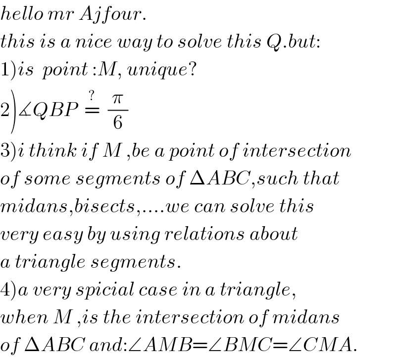 hello mr Ajfour.  this is a nice way to solve this Q.but:  1)is  point :M, unique?  2)∡QBP  =^?   (π/6)    3)i think if M ,be a point of intersection  of some segments of ΔABC,such that  midans,bisects,....we can solve this  very easy by using relations about  a triangle segments.  4)a very spicial case in a triangle,  when M ,is the intersection of midans  of ΔABC and:∠AMB=∠BMC=∠CMA.  