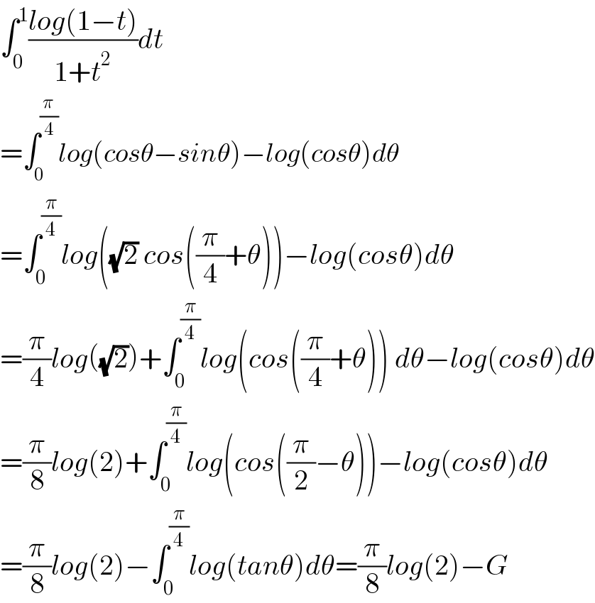 ∫_0 ^1 ((log(1−t))/(1+t^2 ))dt  =∫_0 ^(π/4) log(cosθ−sinθ)−log(cosθ)dθ  =∫_0 ^(π/4) log((√2) cos((π/4)+θ))−log(cosθ)dθ  =(π/4)log((√2))+∫_0 ^(π/4) log(cos((π/4)+θ)) dθ−log(cosθ)dθ  =(π/8)log(2)+∫_0 ^(π/4) log(cos((π/2)−θ))−log(cosθ)dθ  =(π/8)log(2)−∫_0 ^(π/4) log(tanθ)dθ=(π/8)log(2)−G  