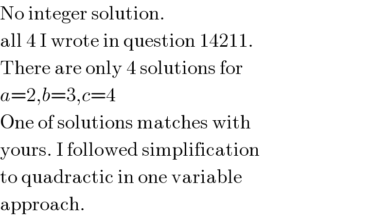 No integer solution.  all 4 I wrote in question 14211.  There are only 4 solutions for  a=2,b=3,c=4  One of solutions matches with  yours. I followed simplification  to quadractic in one variable  approach.  