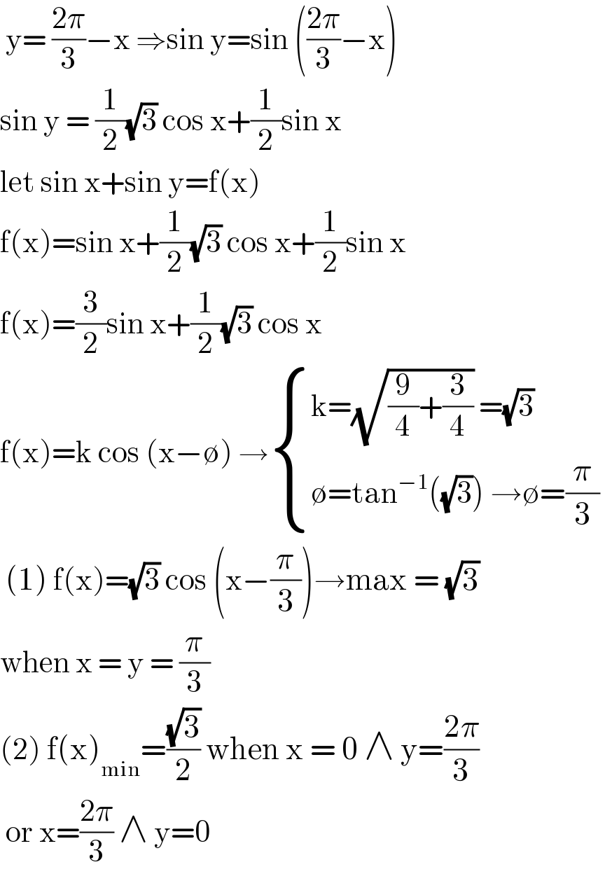  y= ((2π)/3)−x ⇒sin y=sin (((2π)/3)−x)  sin y = (1/2)(√3) cos x+(1/2)sin x  let sin x+sin y=f(x)  f(x)=sin x+(1/2)(√3) cos x+(1/2)sin x  f(x)=(3/2)sin x+(1/2)(√3) cos x   f(x)=k cos (x−∅) → { ((k=(√((9/4)+(3/4))) =(√3))),((∅=tan^(−1) ((√3)) →∅=(π/3) )) :}   (1) f(x)=(√3) cos (x−(π/3))→max = (√3)   when x = y = (π/3)  (2) f(x)_(min) =((√3)/2) when x = 0 ∧ y=((2π)/3)   or x=((2π)/3) ∧ y=0  