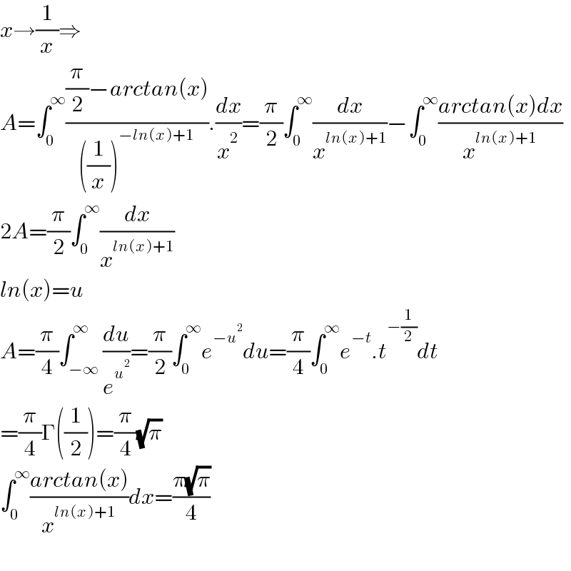 x→(1/x)⇒  A=∫_0 ^∞ (((π/2)−arctan(x))/(((1/x))^(−ln(x)+1) )).(dx/x^2 )=(π/2)∫_0 ^∞ (dx/x^(ln(x)+1) )−∫_0 ^∞ ((arctan(x)dx)/x^(ln(x)+1) )  2A=(π/2)∫_0 ^∞ (dx/x^(ln(x)+1) )  ln(x)=u  A=(π/4)∫_(−∞) ^∞ (du/e^u^2  )=(π/2)∫_0 ^∞ e^(−u^2 ) du=(π/4)∫_0 ^∞ e^(−t) .t^(−(1/2)) dt  =(π/4)Γ((1/2))=(π/4)(√π)  ∫_0 ^∞ ((arctan(x))/x^(ln(x)+1) )dx=((π(√π))/4)    