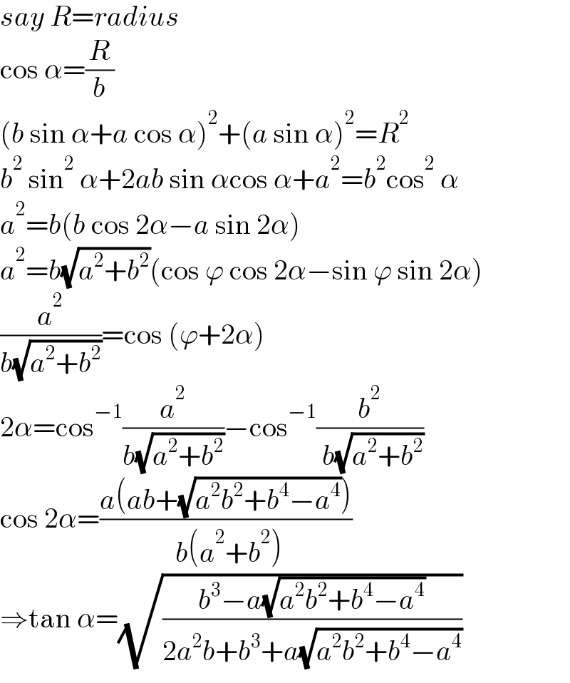 say R=radius  cos α=(R/b)  (b sin α+a cos α)^2 +(a sin α)^2 =R^2   b^2  sin^2  α+2ab sin αcos α+a^2 =b^2 cos^2  α  a^2 =b(b cos 2α−a sin 2α)  a^2 =b(√(a^2 +b^2 ))(cos ϕ cos 2α−sin ϕ sin 2α)  (a^2 /(b(√(a^2 +b^2 ))))=cos (ϕ+2α)  2α=cos^(−1) (a^2 /(b(√(a^2 +b^2 ))))−cos^(−1) (b^2 /( b(√(a^2 +b^2 ))))  cos 2α=((a(ab+(√(a^2 b^2 +b^4 −a^4 ))))/( b(a^2 +b^2 )))  ⇒tan α=(√((b^3 −a(√(a^2 b^2 +b^4 −a^4 )))/(2a^2 b+b^3 +a(√(a^2 b^2 +b^4 −a^4 )))))  