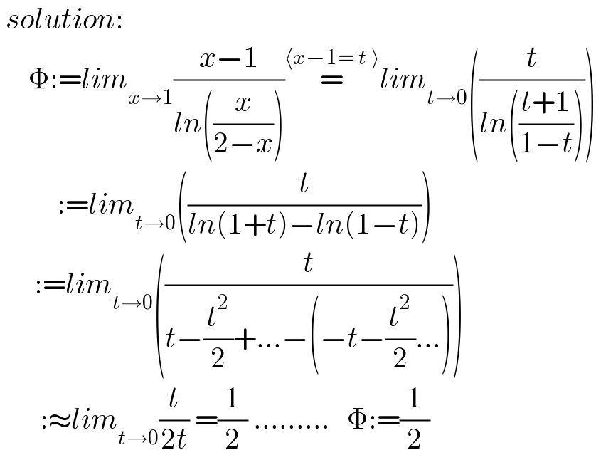  solution:       Φ:=lim_(x→1) ((x−1)/(ln((x/(2−x)))))=^(⟨x−1= t ⟩) lim_(t→0) ((t/(ln(((t+1)/(1−t))))))            :=lim_(t→0) ((t/(ln(1+t)−ln(1−t))))        :=lim_(t→0) ((t/(t−(t^2 /2)+...−(−t−(t^2 /2)...))))         :≈lim_(t→0) (t/(2t)) =(1/2) .........   Φ:=(1/2)  