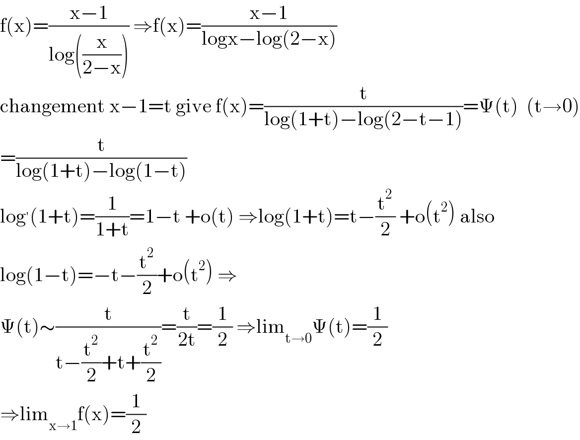 f(x)=((x−1)/(log((x/(2−x))))) ⇒f(x)=((x−1)/(logx−log(2−x)))  changement x−1=t give f(x)=(t/(log(1+t)−log(2−t−1)))=Ψ(t)  (t→0)  =(t/(log(1+t)−log(1−t)))  log^′ (1+t)=(1/(1+t))=1−t +o(t) ⇒log(1+t)=t−(t^2 /2) +o(t^2 ) also  log(1−t)=−t−(t^2 /2)+o(t^2 ) ⇒  Ψ(t)∼(t/(t−(t^2 /2)+t+(t^2 /2)))=(t/(2t))=(1/2) ⇒lim_(t→0) Ψ(t)=(1/2)  ⇒lim_(x→1) f(x)=(1/2)  