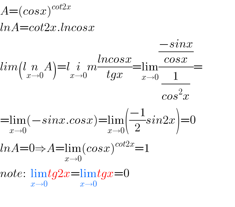 A=(cosx)^(cot2x)   lnA=cot2x.lncosx  lim(ln_(x→0) A)=li_(x→0) m((lncosx)/(tgx))=lim_(x→0) (((−sinx)/(cosx))/(1/(cos^2 x)))=  =lim_(x→0) (−sinx.cosx)=lim_(x→0) (((−1)/2)sin2x)=0  lnA=0⇒A=lim_(x→0) (cosx)^(cot2x) =1  note:  lim_(x→0) tg2x=lim_(x→0) tgx=0    