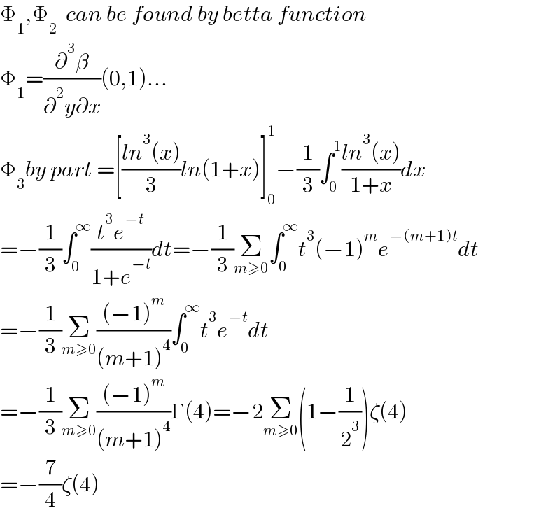 Φ_1 ,Φ_2   can be found by betta function  Φ_1 =(∂^3 β/(∂^2 y∂x))(0,1)...  Φ_3 by part =[((ln^3 (x))/3)ln(1+x)]_0 ^1 −(1/3)∫_0 ^1 ((ln^3 (x))/(1+x))dx  =−(1/3)∫_0 ^∞ ((t^3 e^(−t) )/(1+e^(−t) ))dt=−(1/3)Σ_(m≥0) ∫_0 ^∞ t^3 (−1)^m e^(−(m+1)t) dt  =−(1/3)Σ_(m≥0) (((−1)^m )/((m+1)^4 ))∫_0 ^∞ t^3 e^(−t) dt  =−(1/3)Σ_(m≥0) (((−1)^m )/((m+1)^4 ))Γ(4)=−2Σ_(m≥0) (1−(1/2^3 ))ζ(4)  =−(7/4)ζ(4)  