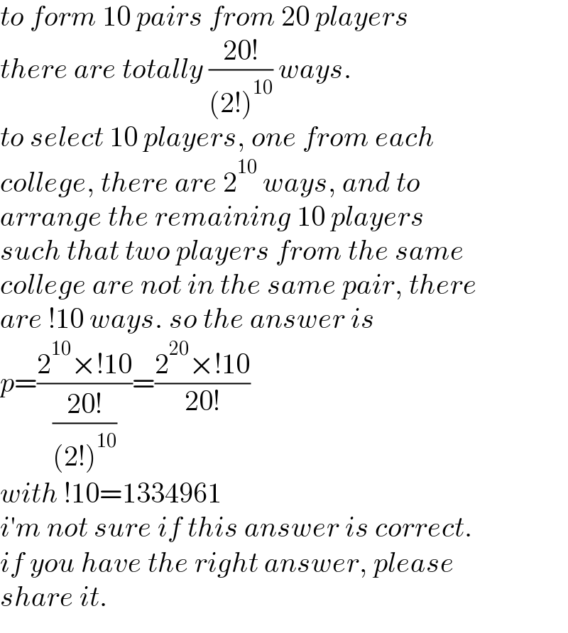 to form 10 pairs from 20 players  there are totally ((20!)/((2!)^(10) )) ways.  to select 10 players, one from each  college, there are 2^(10)  ways, and to  arrange the remaining 10 players  such that two players from the same  college are not in the same pair, there  are !10 ways. so the answer is  p=((2^(10) ×!10)/((20!)/((2!)^(10) )))=((2^(20) ×!10)/(20!))  with !10=1334961  i′m not sure if this answer is correct.  if you have the right answer, please  share it.  