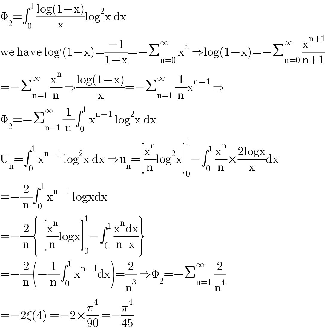 Φ_2 =∫_0 ^1  ((log(1−x))/x)log^2 x dx  we have log^′ (1−x)=((−1)/(1−x))=−Σ_(n=0) ^∞  x^n  ⇒log(1−x)=−Σ_(n=0) ^∞  (x^(n+1) /(n+1))  =−Σ_(n=1) ^∞  (x^n /n) ⇒((log(1−x))/x)=−Σ_(n=1) ^∞  (1/n)x^(n−1)  ⇒  Φ_2 =−Σ_(n=1) ^∞  (1/n)∫_0 ^1  x^(n−1)  log^2 x dx  U_n =∫_0 ^1  x^(n−1)  log^2 x dx ⇒u_n =[(x^n /n)log^2 x]_0 ^1 −∫_0 ^1  (x^n /n)×((2logx)/x)dx  =−(2/n)∫_0 ^1  x^(n−1)  logxdx  =−(2/n){  [(x^n /n)logx]_0 ^1 −∫_0 ^1  (x^n /n)(dx/x)}  =−(2/n)(−(1/n)∫_0 ^1  x^(n−1) dx)=(2/n^3 ) ⇒Φ_2 =−Σ_(n=1) ^∞  (2/n^4 )  =−2ξ(4) =−2×(π^4 /(90)) =−(π^4 /(45))  
