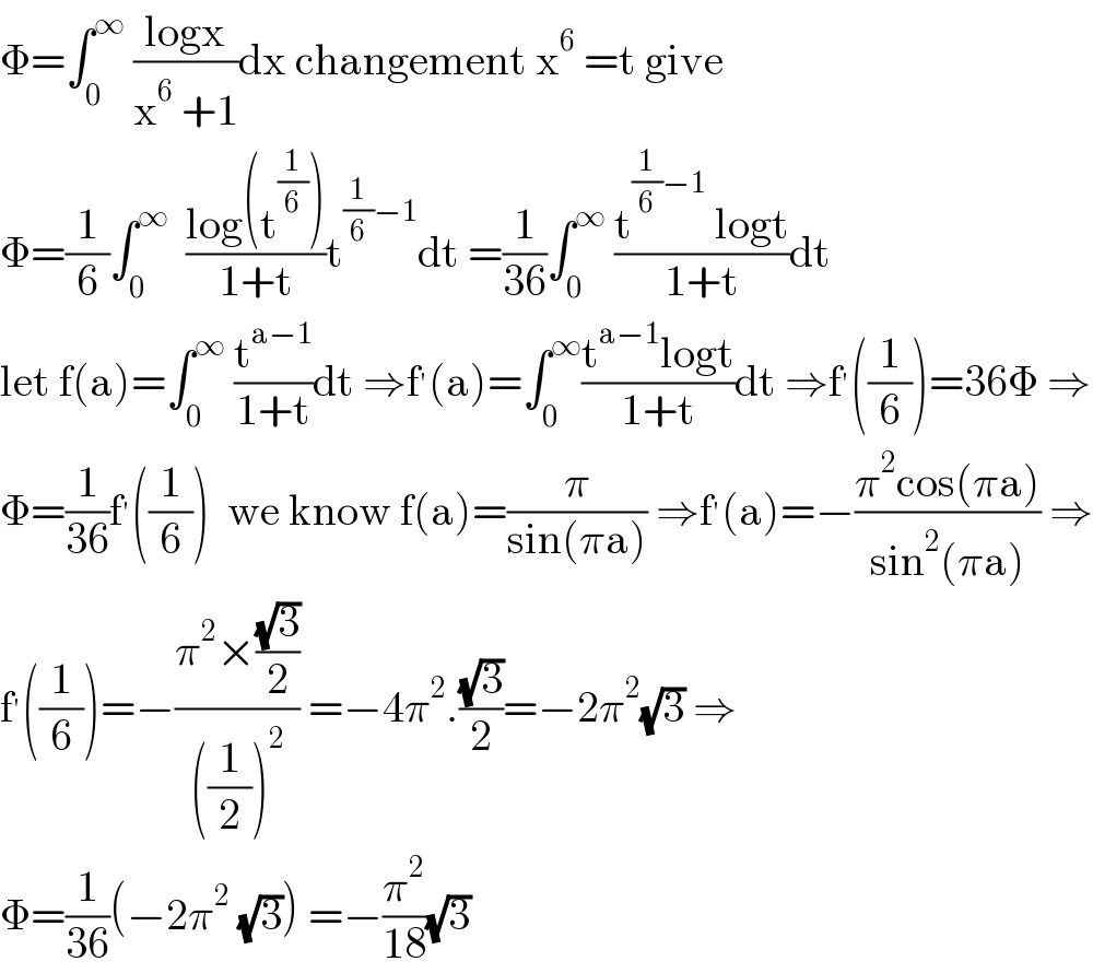 Φ=∫_0 ^∞  ((logx)/(x^6  +1))dx changement x^6  =t give  Φ=(1/6)∫_0 ^∞   ((log(t^(1/6) ))/(1+t))t^((1/6)−1) dt =(1/(36))∫_0 ^∞  ((t^((1/6)−1)  logt)/(1+t))dt  let f(a)=∫_0 ^∞  (t^(a−1) /(1+t))dt ⇒f^′ (a)=∫_0 ^∞ ((t^(a−1) logt)/(1+t))dt ⇒f^′ ((1/6))=36Φ ⇒  Φ=(1/(36))f^′ ((1/6))  we know f(a)=(π/(sin(πa))) ⇒f^′ (a)=−((π^2 cos(πa))/(sin^2 (πa))) ⇒  f^′ ((1/6))=−((π^2 ×((√3)/2))/(((1/2))^2 )) =−4π^2 .((√3)/2)=−2π^2 (√3) ⇒  Φ=(1/(36))(−2π^2  (√3)) =−(π^2 /(18))(√3)  