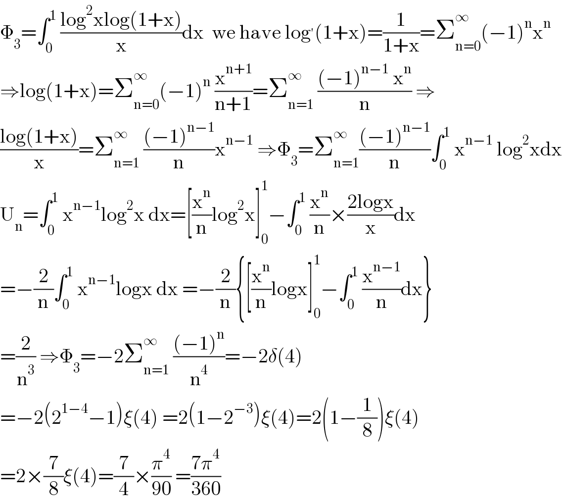 Φ_3 =∫_0 ^1  ((log^2 xlog(1+x))/x)dx  we have log^′ (1+x)=(1/(1+x))=Σ_(n=0) ^∞ (−1)^n x^n   ⇒log(1+x)=Σ_(n=0) ^∞ (−1)^n  (x^(n+1) /(n+1))=Σ_(n=1) ^∞  (((−1)^(n−1)  x^n )/n) ⇒  ((log(1+x))/x)=Σ_(n=1) ^∞  (((−1)^(n−1) )/n)x^(n−1)  ⇒Φ_3 =Σ_(n=1) ^∞ (((−1)^(n−1) )/n)∫_0 ^1  x^(n−1)  log^2 xdx  U_n =∫_0 ^1  x^(n−1) log^2 x dx=[(x^n /n)log^2 x]_0 ^1 −∫_0 ^1  (x^n /n)×((2logx)/x)dx  =−(2/n)∫_0 ^1  x^(n−1) logx dx =−(2/n){[(x^n /n)logx]_0 ^1 −∫_0 ^1  (x^(n−1) /n)dx}  =(2/n^3 ) ⇒Φ_3 =−2Σ_(n=1) ^∞  (((−1)^n )/n^4 )=−2δ(4)  =−2(2^(1−4) −1)ξ(4) =2(1−2^(−3) )ξ(4)=2(1−(1/8))ξ(4)  =2×(7/8)ξ(4)=(7/4)×(π^4 /(90)) =((7π^4 )/(360))  