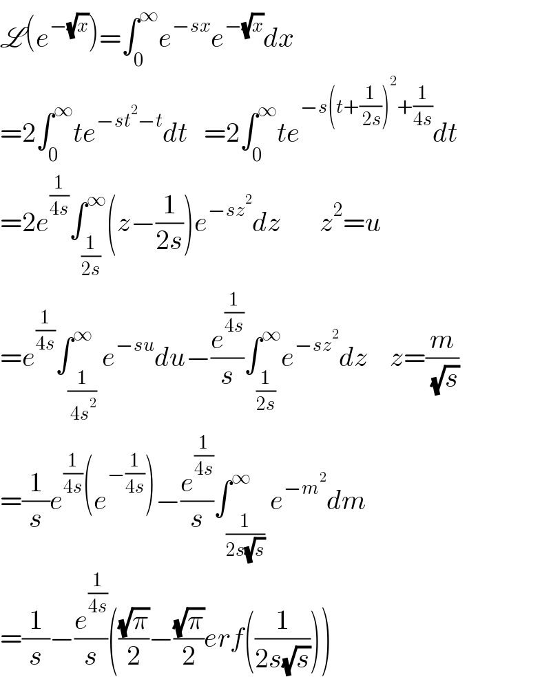 L(e^(−(√x)) )=∫_0 ^∞ e^(−sx) e^(−(√x)) dx  =2∫_0 ^∞ te^(−st^2 −t) dt   =2∫_0 ^∞ te^(−s(t+(1/( 2s)))^2 +(1/(4s))) dt   =2e^(1/(4s)) ∫_(1/(2s)) ^∞ (z−(1/(2s)))e^(−sz^2 ) dz       z^2 =u  =e^(1/(4s)) ∫_(1/( 4s^2 )) ^∞ e^(−su) du−(e^(1/(4s)) /s)∫_(1/(2s)) ^∞ e^(−sz^2 ) dz    z=(m/( (√s)))  =(1/s)e^(1/(4s)) (e^(−(1/(4s))) )−(e^(1/(4s)) /s)∫_(1/(2s(√s))) ^∞ e^(−m^2 ) dm  =(1/s)−(e^(1/(4s)) /s)(((√π)/2)−((√π)/2)erf((1/(2s(√s)))))  