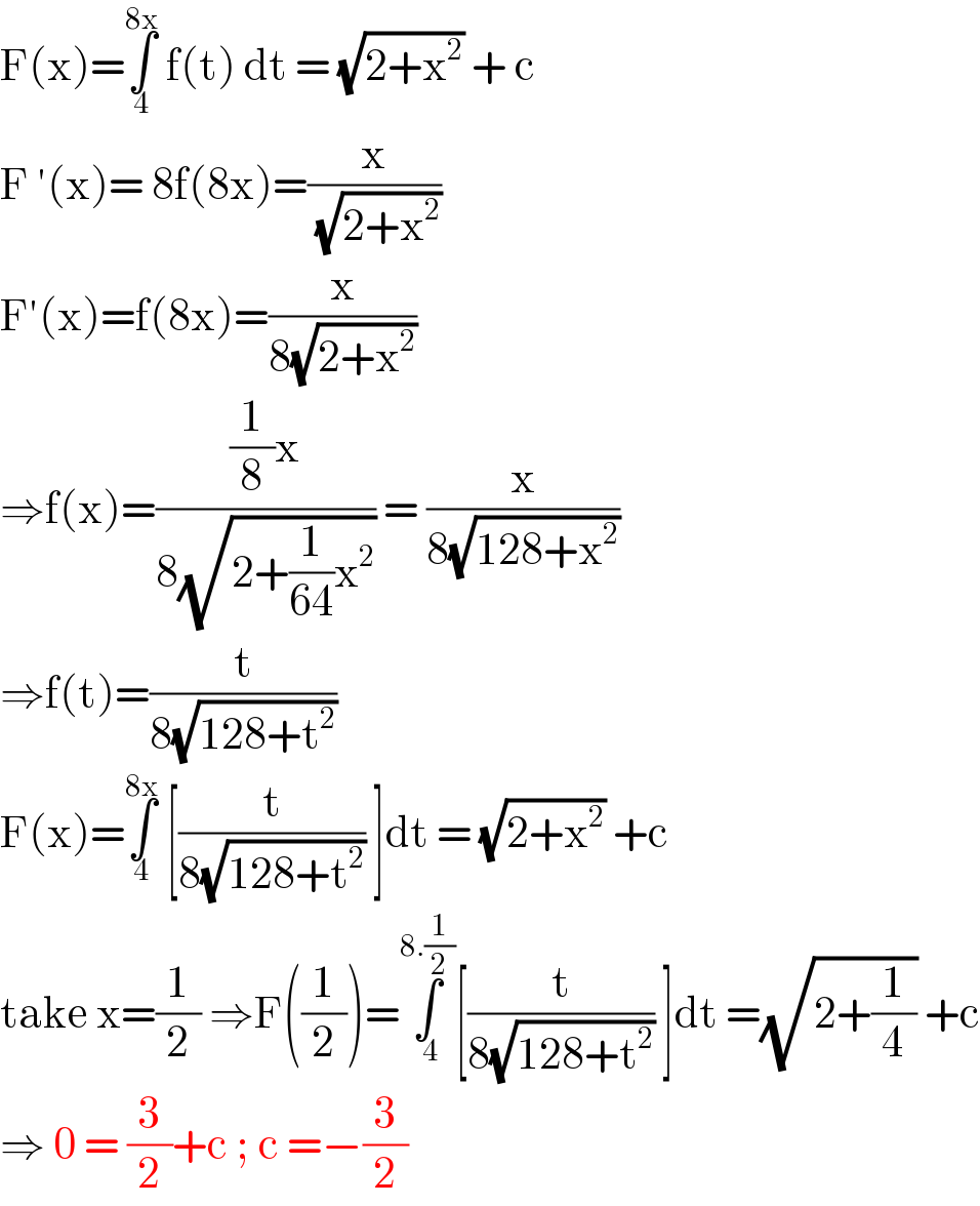 F(x)=∫_4 ^(8x)  f(t) dt = (√(2+x^2 )) + c   F ′(x)= 8f(8x)=(x/( (√(2+x^2 ))))   F′(x)=f(8x)=(x/(8(√(2+x^2 ))))  ⇒f(x)=(((1/8)x)/(8(√(2+(1/(64))x^2 )))) = (x/(8(√(128+x^2 ))))  ⇒f(t)=(t/(8(√(128+t^2 ))))  F(x)=∫_4 ^(8x)  [(t/(8(√(128+t^2 )))) ]dt = (√(2+x^2 )) +c  take x=(1/2) ⇒F((1/2))=∫_( 4) ^(8.(1/2)) [(t/(8(√(128+t^2 )))) ]dt =(√(2+(1/4))) +c  ⇒ 0 = (3/2)+c ; c =−(3/2)  