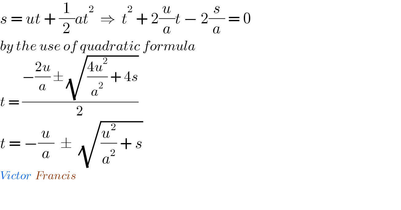 s = ut + (1/2)at^2   ⇒  t^2  + 2(u/a)t − 2(s/a) = 0  by the use of quadratic formula  t = ((−((2u)/a) ± (√(((4u^2 )/a^2 ) + 4s)))/2)  t = −(u/a)  ±  (√((u^2 /a^2 ) + s))  Victor  Francis      