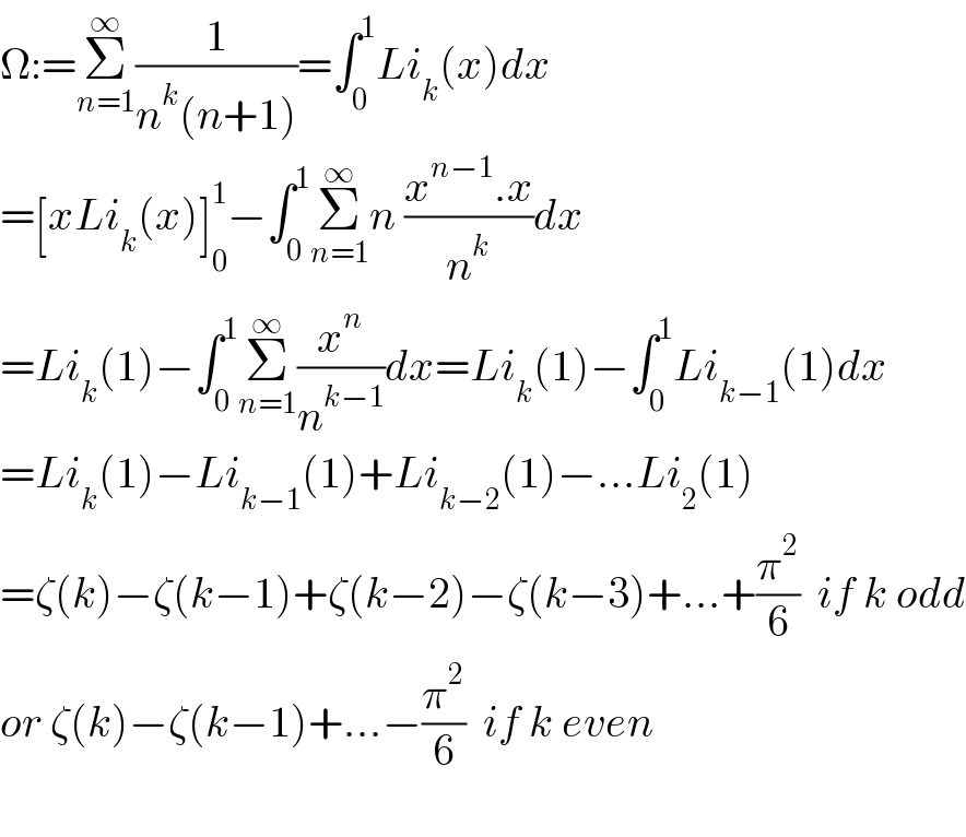 Ω:=Σ_(n=1) ^∞ (1/(n^k (n+1)))=∫_0 ^1 Li_k (x)dx  =[xLi_k (x)]_0 ^1 −∫_0 ^1 Σ_(n=1) ^∞ n ((x^(n−1) .x)/n^k )dx  =Li_k (1)−∫_0 ^1 Σ_(n=1) ^∞ (x^n /n^(k−1) )dx=Li_k (1)−∫_0 ^1 Li_(k−1) (1)dx  =Li_k (1)−Li_(k−1) (1)+Li_(k−2) (1)−...Li_2 (1)  =ζ(k)−ζ(k−1)+ζ(k−2)−ζ(k−3)+...+(π^2 /6)  if k odd  or ζ(k)−ζ(k−1)+...−(π^2 /6)  if k even    