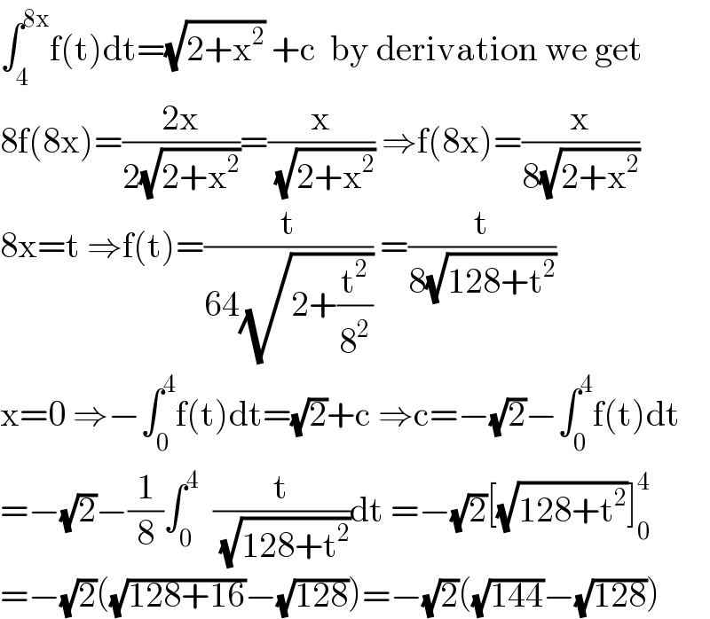 ∫_4 ^(8x) f(t)dt=(√(2+x^2 )) +c  by derivation we get  8f(8x)=((2x)/(2(√(2+x^2 ))))=(x/( (√(2+x^2 )))) ⇒f(8x)=(x/(8(√(2+x^2 ))))  8x=t ⇒f(t)=(t/(64(√(2+(t^2 /8^2 ))))) =(t/(8(√(128+t^2 ))))  x=0 ⇒−∫_0 ^4 f(t)dt=(√2)+c ⇒c=−(√2)−∫_0 ^4 f(t)dt  =−(√2)−(1/8)∫_0 ^4   (t/( (√(128+t^2 ))))dt =−(√2)[(√(128+t^2 ))]_0 ^4   =−(√2)((√(128+16))−(√(128)))=−(√2)((√(144))−(√(128)))  