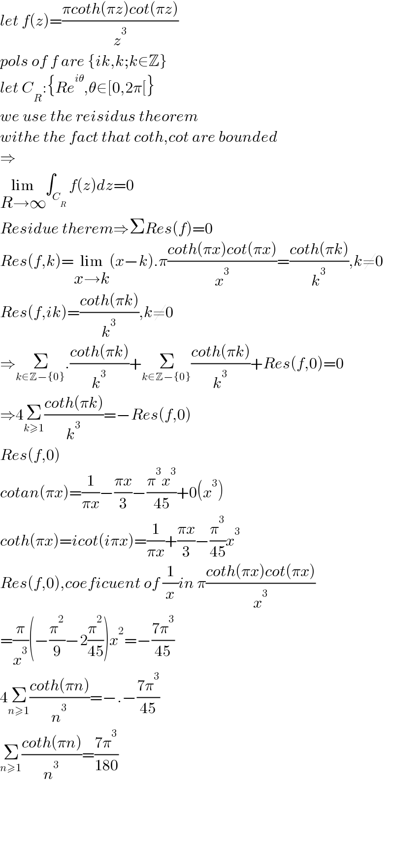 let f(z)=((πcoth(πz)cot(πz))/z^3 )  pols of f are {ik,k;k∈Z}  let C_R :{Re^(iθ) ,θ∈[0,2π[}  we use the reisidus theorem  withe the fact that coth,cot are bounded  ⇒  lim_(R→∞) ∫_C_R  f(z)dz=0  Residue therem⇒ΣRes(f)=0  Res(f,k)=lim_(x→k) (x−k).π((coth(πx)cot(πx))/x^3 )=((coth(πk))/k^3 ),k≠0  Res(f,ik)=((coth(πk))/k^3 ),k≠0  ⇒Σ_(k∈Z−{0}) .((coth(πk))/k^3 )+Σ_(k∈Z−{0}) ((coth(πk))/k^3 )+Res(f,0)=0  ⇒4Σ_(k≥1) ((coth(πk))/k^3 )=−Res(f,0)  Res(f,0)  cotan(πx)=(1/(πx))−((πx)/3)−((π^3 x^3 )/(45))+0(x^3 )  coth(πx)=icot(iπx)=(1/(πx))+((πx)/3)−(π^3 /(45))x^3   Res(f,0),coeficuent of (1/x)in π((coth(πx)cot(πx))/x^3 )  =(π/x^3 )(−(π^2 /9)−2(π^2 /(45)))x^2 =−((7π^3 )/(45))  4Σ_(n≥1) ((coth(πn))/n^3 )=−.−((7π^3 )/(45))  Σ_(n≥1) ((coth(πn))/n^3 )=((7π^3 )/(180))        