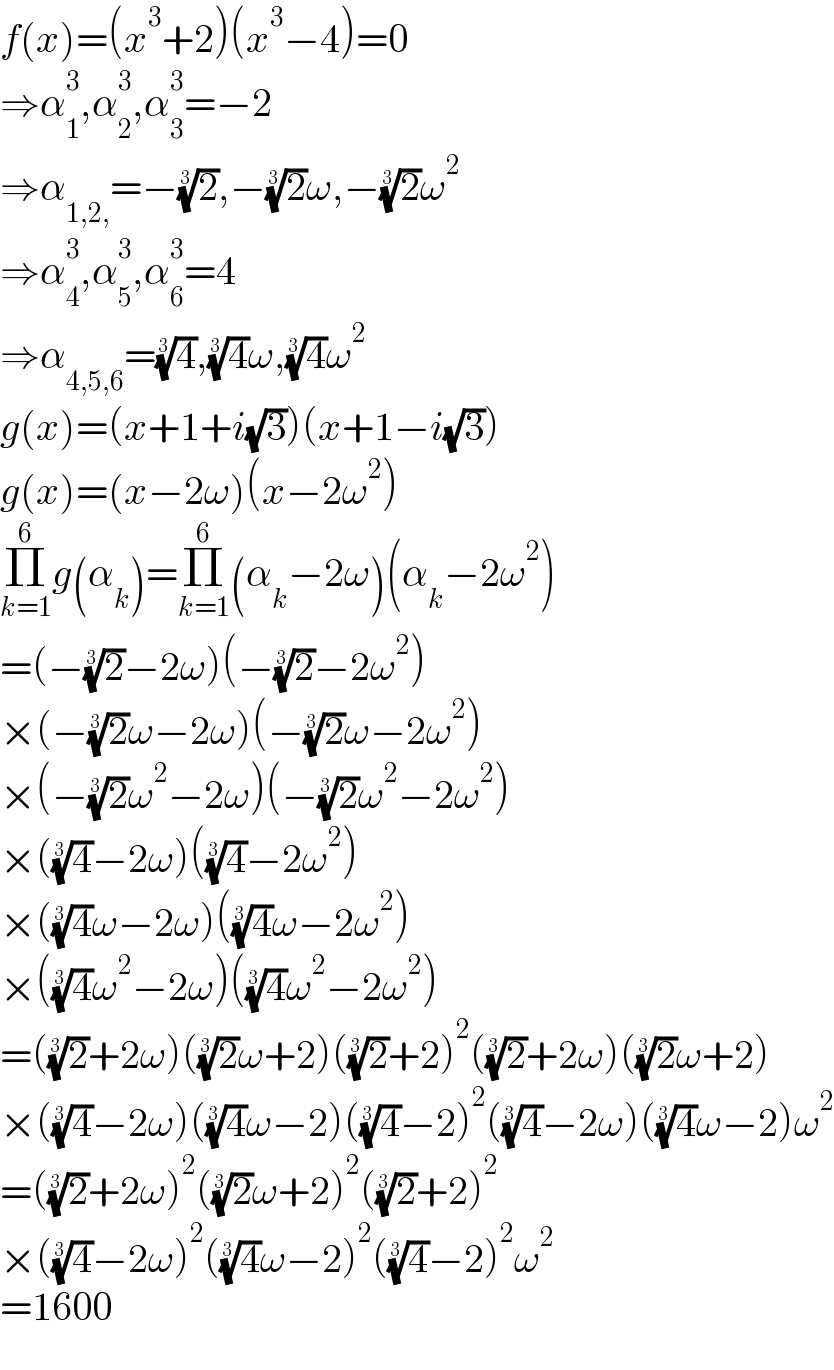 f(x)=(x^3 +2)(x^3 −4)=0  ⇒α_1 ^3 ,α_2 ^3 ,α_3 ^3 =−2  ⇒α_(1,2,) =−(2)^(1/3) ,−(2)^(1/3) ω,−(2)^(1/3) ω^2   ⇒α_4 ^3 ,α_5 ^3 ,α_6 ^3 =4  ⇒α_(4,5,6) =(4)^(1/3) ,(4)^(1/3) ω,(4)^(1/3) ω^2   g(x)=(x+1+i(√3))(x+1−i(√3))  g(x)=(x−2ω)(x−2ω^2 )  Π_(k=1) ^6 g(α_k )=Π_(k=1) ^6 (α_k −2ω)(α_k −2ω^2 )  =(−(2)^(1/3) −2ω)(−(2)^(1/3) −2ω^2 )  ×(−(2)^(1/3) ω−2ω)(−(2)^(1/3) ω−2ω^2 )  ×(−(2)^(1/3) ω^2 −2ω)(−(2)^(1/3) ω^2 −2ω^2 )  ×((4)^(1/3) −2ω)((4)^(1/3) −2ω^2 )  ×((4)^(1/3) ω−2ω)((4)^(1/3) ω−2ω^2 )  ×((4)^(1/3) ω^2 −2ω)((4)^(1/3) ω^2 −2ω^2 )  =((2)^(1/3) +2ω)((2)^(1/3) ω+2)((2)^(1/3) +2)^2 ((2)^(1/3) +2ω)((2)^(1/3) ω+2)  ×((4)^(1/3) −2ω)((4)^(1/3) ω−2)((4)^(1/3) −2)^2 ((4)^(1/3) −2ω)((4)^(1/3) ω−2)ω^2   =((2)^(1/3) +2ω)^2 ((2)^(1/3) ω+2)^2 ((2)^(1/3) +2)^2   ×((4)^(1/3) −2ω)^2 ((4)^(1/3) ω−2)^2 ((4)^(1/3) −2)^2 ω^2   =1600  