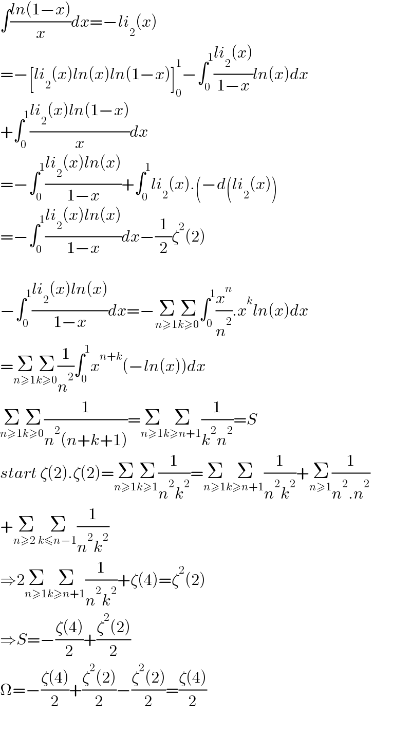 ∫((ln(1−x))/x)dx=−li_2 (x)  =−[li_2 (x)ln(x)ln(1−x)]_0 ^1 −∫_0 ^1 ((li_2 (x))/(1−x))ln(x)dx  +∫_0 ^1 ((li_2 (x)ln(1−x))/x)dx  =−∫_0 ^1 ((li_2 (x)ln(x))/(1−x))+∫_0 ^1 li_2 (x).(−d(li_2 (x))  =−∫_0 ^1 ((li_2 (x)ln(x))/(1−x))dx−(1/2)ζ^2 (2)    −∫_0 ^1 ((li_2 (x)ln(x))/(1−x))dx=−Σ_(n≥1) Σ_(k≥0) ∫_0 ^1 (x^n /n^2 ).x^k ln(x)dx  =Σ_(n≥1) Σ_(k≥0) (1/n^2 )∫_0 ^1 x^(n+k) (−ln(x))dx  Σ_(n≥1) Σ_(k≥0) (1/(n^2 (n+k+1)))=Σ_(n≥1) Σ_(k≥n+1) (1/(k^2 n^2 ))=S  start ζ(2).ζ(2)=Σ_(n≥1) Σ_(k≥1) (1/(n^2 k^2 ))=Σ_(n≥1) Σ_(k≥n+1) (1/(n^2 k^2 ))+Σ_(n≥1) (1/(n^2 .n^2 ))  +Σ_(n≥2 ) Σ_(k≤n−1) (1/(n^2 k^2 ))  ⇒2Σ_(n≥1) Σ_(k≥n+1) (1/(n^2 k^2 ))+ζ(4)=ζ^2 (2)  ⇒S=−((ζ(4))/2)+((ζ^2 (2))/2)  Ω=−((ζ(4))/2)+((ζ^2 (2))/2)−((ζ^2 (2))/2)=((ζ(4))/2)    