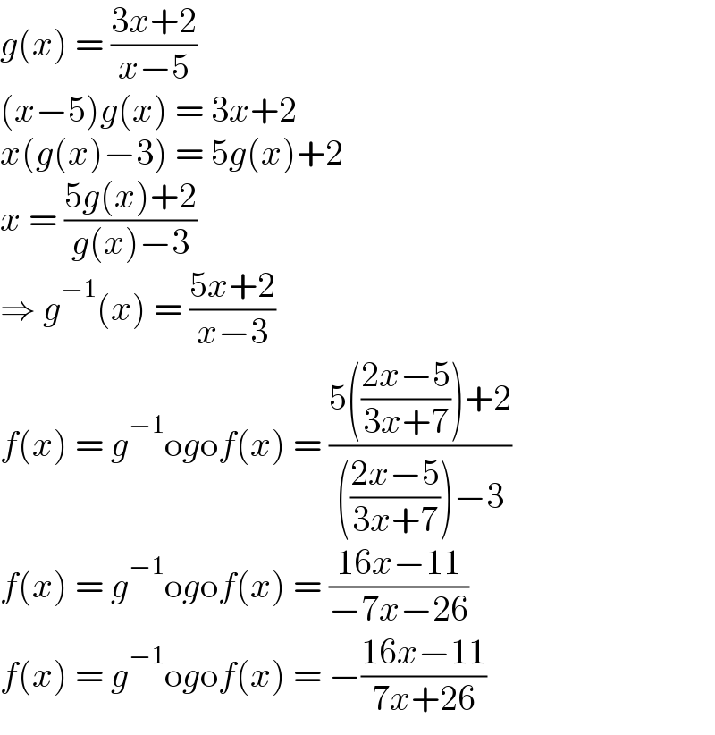 g(x) = ((3x+2)/(x−5))  (x−5)g(x) = 3x+2  x(g(x)−3) = 5g(x)+2  x = ((5g(x)+2)/(g(x)−3))  ⇒ g^(−1) (x) = ((5x+2)/(x−3))  f(x) = g^(−1) ogof(x) = ((5(((2x−5)/(3x+7)))+2)/((((2x−5)/(3x+7)))−3))  f(x) = g^(−1) ogof(x) = ((16x−11)/(−7x−26))  f(x) = g^(−1) ogof(x) = −((16x−11)/(7x+26))  