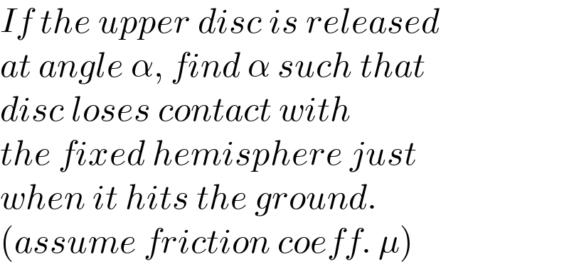 If the upper disc is released  at angle α, find α such that  disc loses contact with  the fixed hemisphere just  when it hits the ground.  (assume friction coeff. μ)  