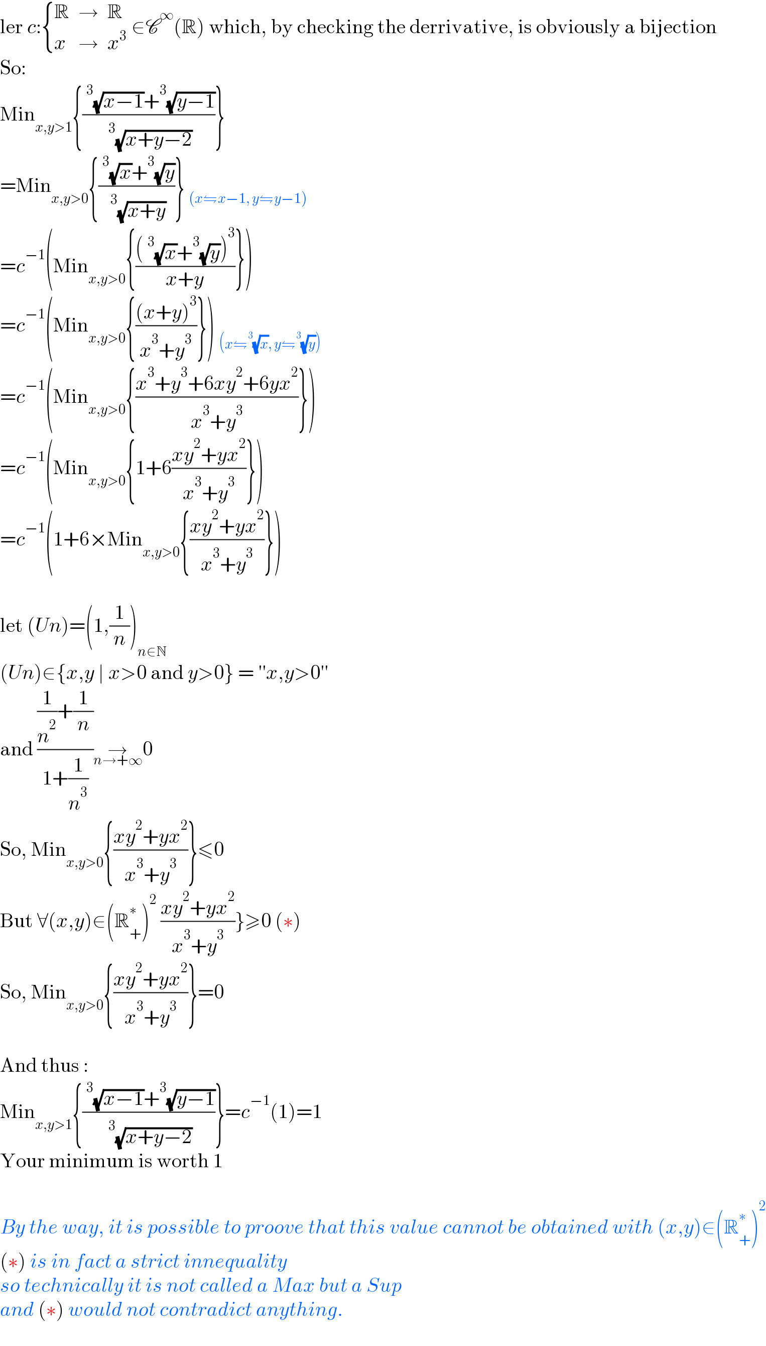 ler c: { (R,→,R),(x,→,x^3 ) :} ∈C^∞ (R) which, by checking the derrivative, is obviously a bijection  So:  Min_(x,y>1) {((^3 (√(x−1))+^3 (√(y−1)))/(^3 (√(x+y−2))))}  =Min_(x,y>0) {((^3 (√x)+^3 (√y))/(^3 (√(x+y))))} _((x⇋x−1, y⇋y−1))   =c^(−1) (Min_(x,y>0) {(((^3 (√x)+^3 (√y))^3 )/(x+y))})   =c^(−1) (Min_(x,y>0) {(((x+y)^3 )/(x^3 +y^3 ))}) _((x⇋^3 (√x), y⇋^3 (√y)))   =c^(−1) (Min_(x,y>0) {((x^3 +y^3 +6xy^2 +6yx^2 )/(x^3 +y^3 ))})  =c^(−1) (Min_(x,y>0) {1+6((xy^2 +yx^2 )/(x^3 +y^3 ))})  =c^(−1) (1+6×Min_(x,y>0) {((xy^2 +yx^2 )/(x^3 +y^3 ))})    let (Un)=(1,(1/n))_(n∈N)   (Un)∈{x,y ∣ x>0 and y>0} = ′′x,y>0′′  and (((1/n^2 )+(1/n))/(1+(1/n^3 )))→_(n→+∞) 0  So, Min_(x,y>0) {((xy^2 +yx^2 )/(x^3 +y^3 ))}≤0  But ∀(x,y)∈(R_+ ^∗ )^2  ((xy^2 +yx^2 )/(x^3 +y^3 ))}≥0 (∗)  So, Min_(x,y>0) {((xy^2 +yx^2 )/(x^3 +y^3 ))}=0    And thus :  Min_(x,y>1) {((^3 (√(x−1))+^3 (√(y−1)))/(^3 (√(x+y−2))))}=c^(−1) (1)=1  Your minimum is worth 1    By the way, it is possible to proove that this value cannot be obtained with (x,y)∈(R_+ ^∗ )^2   (∗) is in fact a strict innequality  so technically it is not called a Max but a Sup  and (∗) would not contradict anything.    