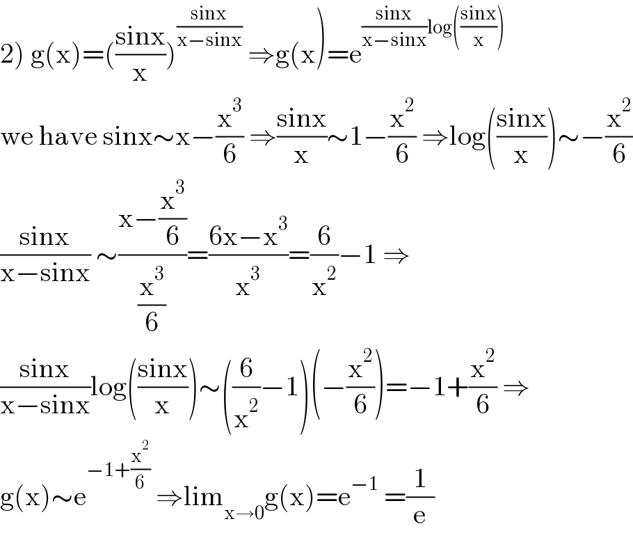 2) g(x)=(((sinx)/x))^((sinx)/(x−sinx))  ⇒g(x)=e^(((sinx)/(x−sinx))log(((sinx)/x)))   we have sinx∼x−(x^3 /6) ⇒((sinx)/x)∼1−(x^2 /6) ⇒log(((sinx)/x))∼−(x^2 /6)  ((sinx)/(x−sinx)) ∼((x−(x^3 /6))/(x^3 /6))=((6x−x^3 )/x^3 )=(6/x^2 )−1 ⇒  ((sinx)/(x−sinx))log(((sinx)/x))∼((6/x^2 )−1)(−(x^2 /6))=−1+(x^2 /6) ⇒  g(x)∼e^(−1+(x^2 /6))  ⇒lim_(x→0) g(x)=e^(−1)  =(1/e)  