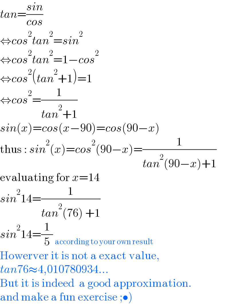 tan=((sin)/(cos))  ⇔cos^2 tan^2 =sin^2   ⇔cos^2 tan^2 =1−cos^2   ⇔cos^2 (tan^2 +1)=1  ⇔cos^2 =(1/(tan^2 +1))  sin(x)=cos(x−90)=cos(90−x)  thus : sin^2 (x)=cos^2 (90−x)=(1/(tan^2 (90−x)+1))  evaluating for x=14  sin^2 14=(1/(tan^2 (76) +1))  sin^2 14=(1/5) _(according to your own result)   Howerver it is not a exact value,  tan76≈4,010780934...  But it is indeed  a good approximation.  and make a fun exercise ;•)  