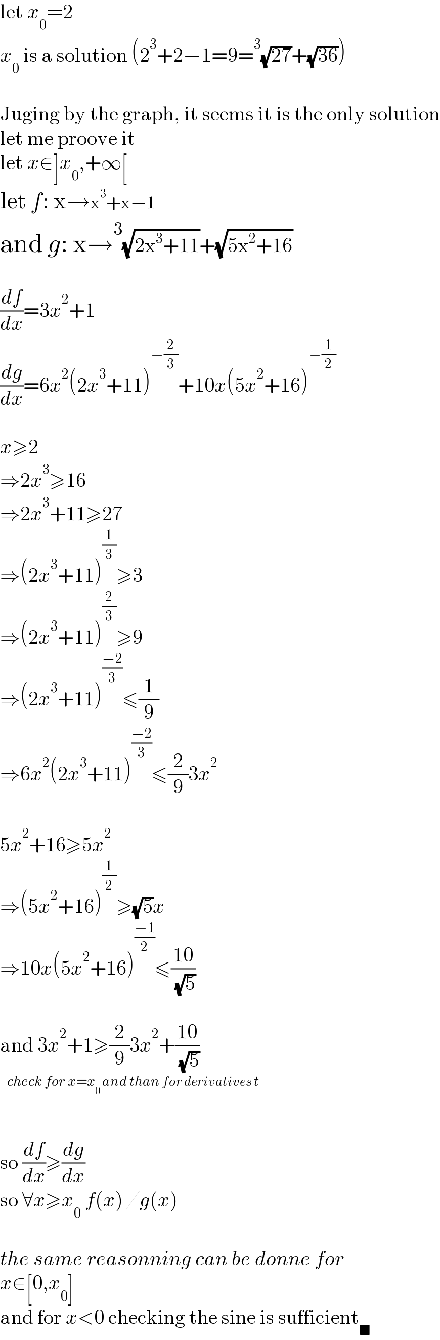 let x_0 =2  x_0  is a solution (2^3 +2−1=9=^3 (√(27))+(√(36)))    Juging by the graph, it seems it is the only solution  let me proove it  let x∈]x_0 ,+∞[  let f: x→x^3 +x−1  and g: x→^3 (√(2x^3 +11))+(√(5x^2 +16))    (df/dx)=3x^2 +1  (dg/dx)=6x^2 (2x^3 +11)^(−(2/3)) +10x(5x^2 +16)^(−(1/2))     x≥2  ⇒2x^3 ≥16  ⇒2x^3 +11≥27  ⇒(2x^3 +11)^(1/3) ≥3  ⇒(2x^3 +11)^(2/3) ≥9  ⇒(2x^3 +11)^((−2)/3) ≤(1/9)  ⇒6x^2 (2x^3 +11)^((−2)/3) ≤(2/9)3x^2     5x^2 +16≥5x^2   ⇒(5x^2 +16)^(1/2) ≥(√5)x  ⇒10x(5x^2 +16)^((−1)/2) ≤((10)/( (√5)))    and 3x^2 +1≥(2/9)3x^2 +((10)/( (√5)))      so (df/dx)≥(dg/dx)   so ∀x≥x_0  f(x)≠g(x)    the same reasonning can be donne for  x∈[0,x_0 ]  and for x<0 checking the sine is sufficient_■   