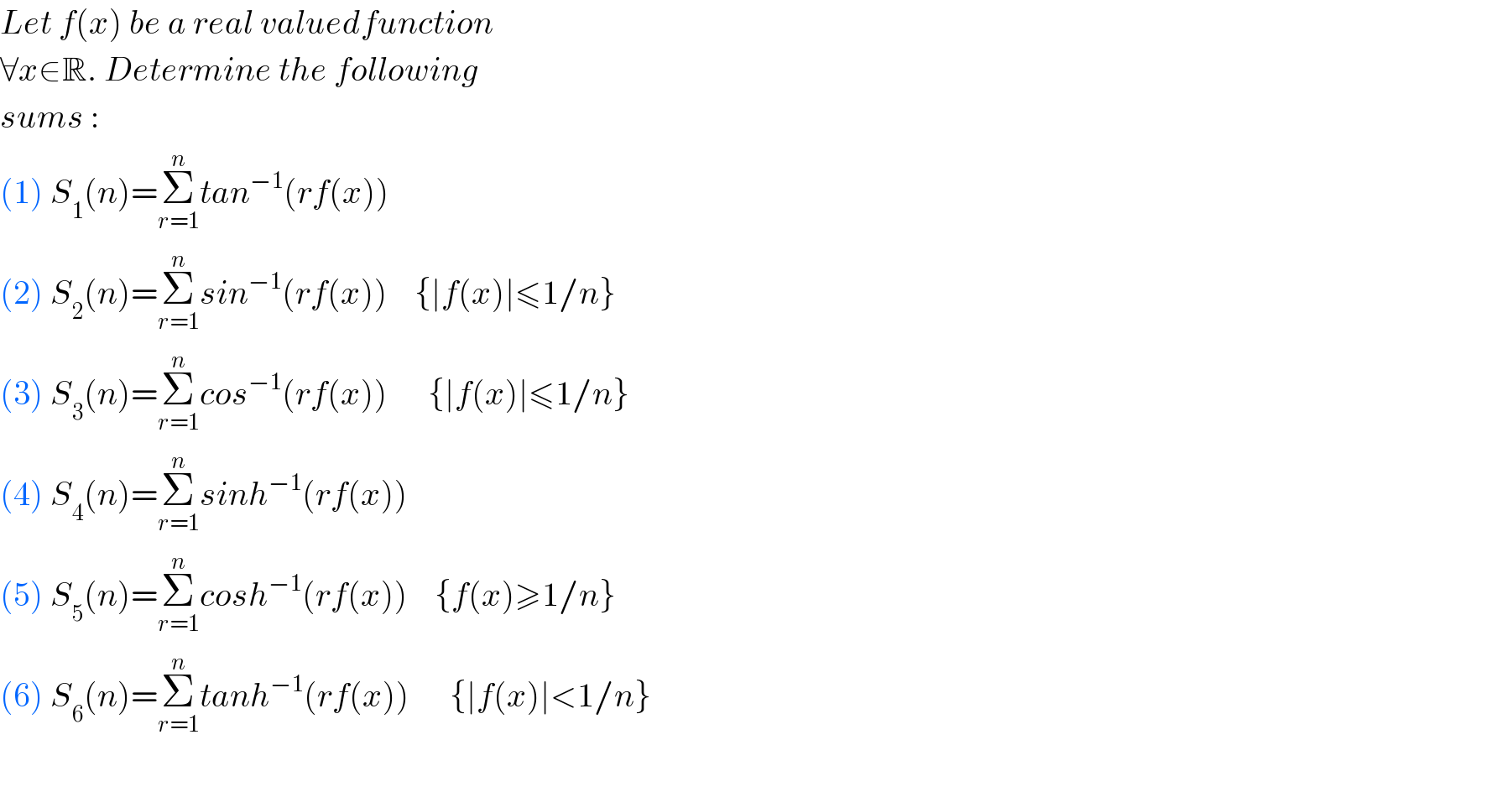 Let f(x) be a real valuedfunction  ∀x∈R. Determine the following  sums :  (1) S_1 (n)=Σ_(r=1) ^n tan^(−1) (rf(x))  (2) S_2 (n)=Σ_(r=1) ^n sin^(−1) (rf(x))    {∣f(x)∣≤1/n}  (3) S_3 (n)=Σ_(r=1) ^n cos^(−1) (rf(x))      {∣f(x)∣≤1/n}  (4) S_4 (n)=Σ_(r=1) ^n sinh^(−1) (rf(x))  (5) S_5 (n)=Σ_(r=1) ^n cosh^(−1) (rf(x))    {f(x)≥1/n}  (6) S_6 (n)=Σ_(r=1) ^n tanh^(−1) (rf(x))      {∣f(x)∣<1/n}    