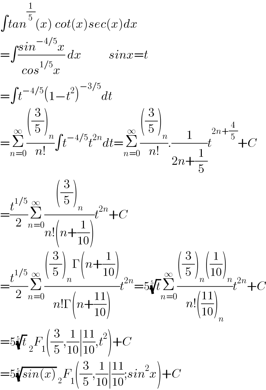 ∫tan^(1/5) (x) cot(x)sec(x)dx  =∫((sin^(−4/5) x)/(cos^(1/5) x)) dx           sinx=t  =∫t^(−4/5) (1−t^2 )^(−3/5) dt     =Σ_(n=0) ^∞ ((((3/5))_n )/(n!))∫t^(−4/5) t^(2n) dt=Σ_(n=0) ^∞ ((((3/5))_n )/(n!)).(1/(2n+(1/5)))t^(2n+(4/5)) +C  =(t^(1/5) /2)Σ_(n=0) ^∞ ((((3/5))_n )/(n!(n+(1/(10)))))t^(2n) +C  =(t^(1/5) /2)Σ_(n=0) ^∞ ((((3/5))_n Γ(n+(1/(10))))/(n!Γ(n+((11)/(10)))))t^(2n) =5(t)^(1/5) Σ_(n=0) ^∞ ((((3/5))_n ((1/(10)))_n )/(n!(((11)/(10)))_n ))t^(2n) +C  =5(t)^(1/5)  _2 F_1 ((3/5),(1/(10))∣((11)/(10)),t^2 )+C  =5((sin(x)))^(1/5)  _2 F_1 ((3/5),(1/(10))∣((11)/(10));sin^2 x)+C  