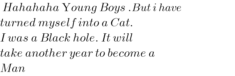  Hahahaha Young Boys .But i have   turned myself into a Cat.  I was a Black hole. It will  take another year to become a   Man  