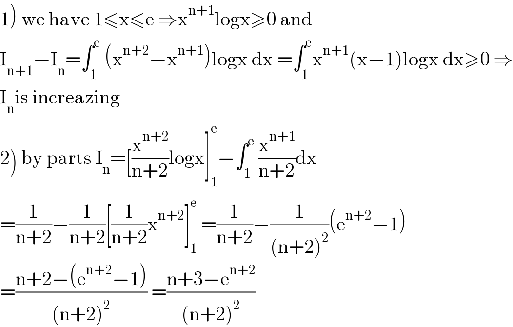 1) we have 1≤x≤e ⇒x^(n+1) logx≥0 and  I_(n+1) −I_n =∫_1 ^e  (x^(n+2) −x^(n+1) )logx dx =∫_1 ^e x^(n+1) (x−1)logx dx≥0 ⇒  I_n is increazing  2) by parts I_n =[(x^(n+2) /(n+2))logx]_1 ^e −∫_1 ^e  (x^(n+1) /(n+2))dx  =(1/(n+2))−(1/(n+2))[(1/(n+2))x^(n+2) ]_1 ^e  =(1/(n+2))−(1/((n+2)^2 ))(e^(n+2) −1)  =((n+2−(e^(n+2) −1))/((n+2)^2 )) =((n+3−e^(n+2) )/((n+2)^2 ))  