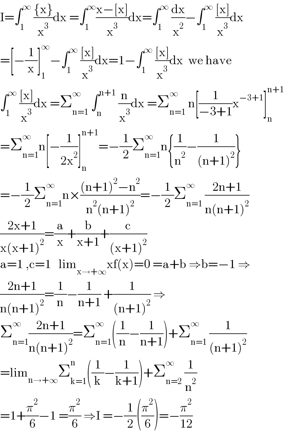 I=∫_1 ^∞  (({x})/x^3 )dx =∫_1 ^∞ ((x−[x])/x^3 )dx=∫_1 ^∞  (dx/x^2 )−∫_1 ^∞  (([x])/x^3 )dx  =[−(1/x)]_1 ^∞ −∫_1 ^∞  (([x])/x^3 )dx=1−∫_1 ^∞  (([x])/x^3 )dx  we have  ∫_1 ^∞  (([x])/x^3 )dx =Σ_(n=1) ^∞  ∫_n ^(n+1)  (n/x^3 )dx =Σ_(n=1) ^∞  n[(1/(−3+1))x^(−3+1) ]_n ^(n+1)   =Σ_(n=1) ^∞ n[−(1/(2x^2 ))]_n ^(n+1) =−(1/2)Σ_(n=1) ^∞ n{(1/n^2 )−(1/((n+1)^2 ))}  =−(1/2)Σ_(n=1) ^∞ n×(((n+1)^2 −n^2 )/(n^2 (n+1)^2 ))=−(1/2)Σ_(n=1) ^∞  ((2n+1)/(n(n+1)^2 ))  ((2x+1)/(x(x+1)^2 ))=(a/x)+(b/(x+1))+(c/((x+1)^2 ))  a=1 ,c=1   lim_(x→+∞) xf(x)=0 =a+b ⇒b=−1 ⇒  ((2n+1)/(n(n+1)^2 ))=(1/n)−(1/(n+1)) +(1/((n+1)^2 )) ⇒  Σ_(n=1) ^∞ ((2n+1)/(n(n+1)^2 ))=Σ_(n=1) ^∞ ((1/n)−(1/(n+1)))+Σ_(n=1) ^∞  (1/((n+1)^2 ))  =lim_(n→+∞) Σ_(k=1) ^n ((1/k)−(1/(k+1)))+Σ_(n=2) ^∞  (1/n^2 )  =1+(π^2 /6)−1 =(π^2 /6) ⇒I =−(1/2)((π^2 /6))=−(π^2 /(12))  