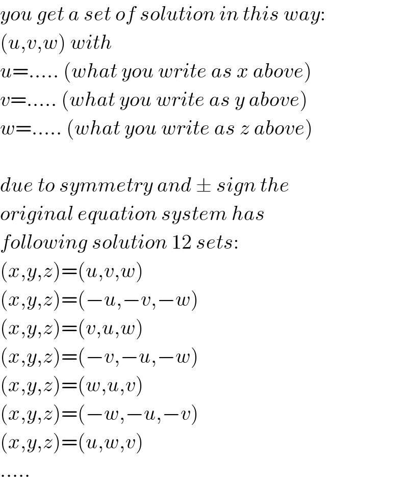 you get a set of solution in this way:  (u,v,w) with  u=..... (what you write as x above)  v=..... (what you write as y above)  w=..... (what you write as z above)    due to symmetry and ± sign the  original equation system has  following solution 12 sets:  (x,y,z)=(u,v,w)  (x,y,z)=(−u,−v,−w)  (x,y,z)=(v,u,w)  (x,y,z)=(−v,−u,−w)  (x,y,z)=(w,u,v)  (x,y,z)=(−w,−u,−v)  (x,y,z)=(u,w,v)  .....  