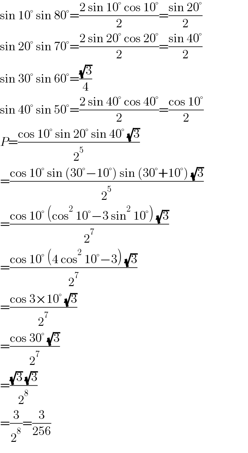 sin 10° sin 80°=((2 sin 10° cos 10°)/2)=((sin 20°)/2)  sin 20° sin 70°=((2 sin 20° cos 20°)/2)=((sin 40°)/2)  sin 30° sin 60°=((√3)/4)  sin 40° sin 50°=((2 sin 40° cos 40°)/2)=((cos 10°)/2)  P=((cos 10° sin 20° sin 40° (√3))/2^5 )  =((cos 10° sin (30°−10°) sin (30°+10°) (√3))/2^5 )  =((cos 10° (cos^2  10°−3 sin^2  10°) (√3))/2^7 )  =((cos 10° (4 cos^2  10°−3) (√3))/2^7 )  =((cos 3×10° (√3))/2^7 )  =((cos 30° (√3))/2^7 )  =(((√3) (√3))/2^8 )  =(3/2^8 )=(3/(256))  