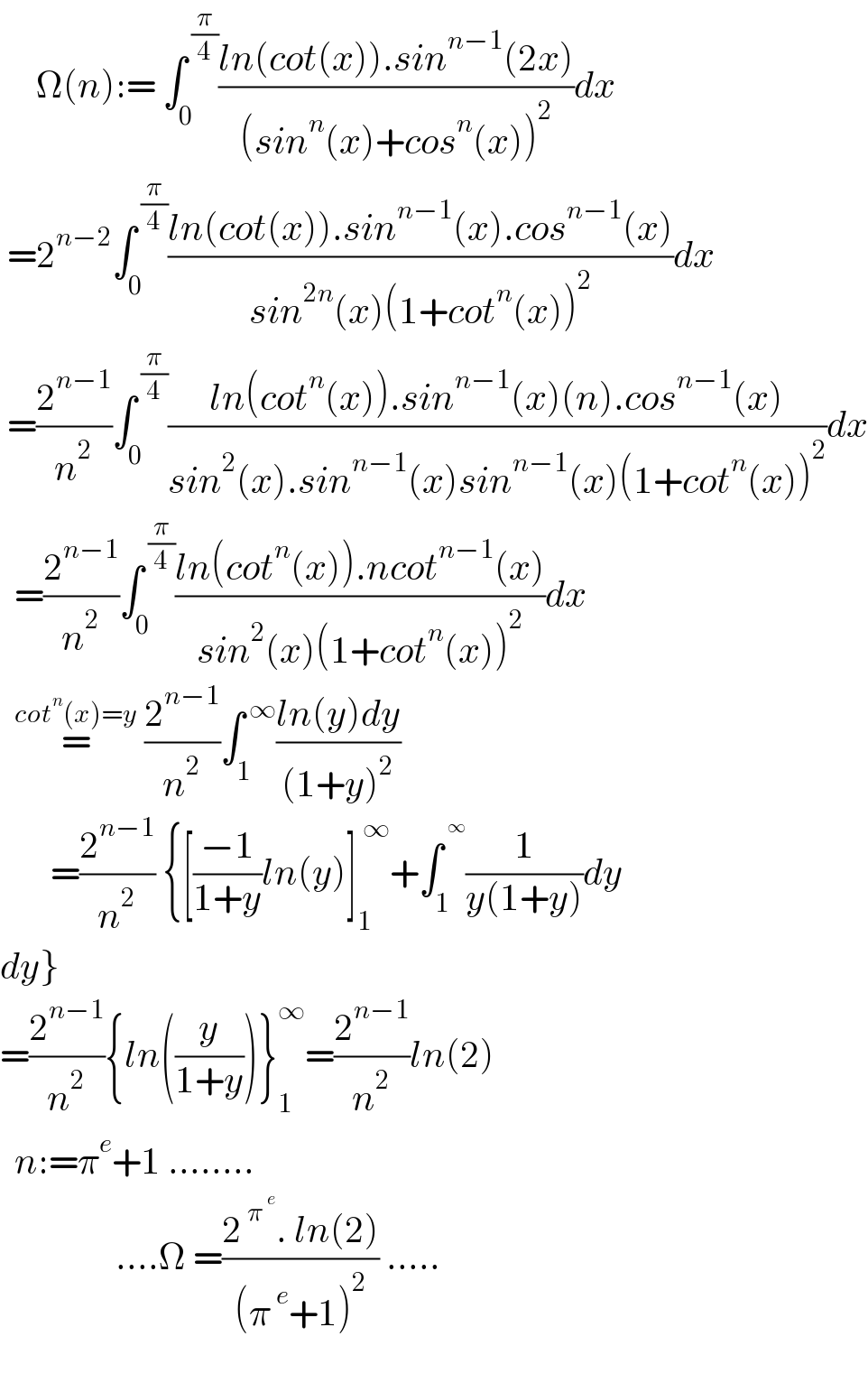      Ω(n):= ∫_0 ^( (π/4)) ((ln(cot(x)).sin^(n−1) (2x))/((sin^n (x)+cos^n (x))^2 ))dx   =2^(n−2) ∫_0 ^( (π/4)) ((ln(cot(x)).sin^(n−1) (x).cos^(n−1) (x))/(sin^(2n) (x)(1+cot^n (x))^2 ))dx   =(2^(n−1) /n^2 )∫_0 ^( (π/4)) ((ln(cot^n (x)).sin^(n−1) (x)(n).cos^(n−1) (x))/(sin^2 (x).sin^(n−1) (x)sin^(n−1) (x)(1+cot^n (x))^2 ))dx    =(2^(n−1) /n^2 )∫_0 ^( (π/4)) ((ln(cot^n (x)).ncot^(n−1) (x))/(sin^2 (x)(1+cot^n (x))^2 ))dx    =^(cot^n (x)=y)  (2^(n−1) /n^2 )∫_1 ^( ∞) ((ln(y)dy)/((1+y)^2 ))         =(2^(n−1) /n^2 ) {[((−1)/(1+y))ln(y)]_1 ^( ∞) +∫_1 ^^∞  (1/(y(1+y)))dy  dy}  =(2^(n−1) /n^2 ){ln((y/(1+y)))}_1 ^∞ =(2^(n−1) /n^2 )ln(2)    n:=π^e +1 ........                  ....Ω =((2^( π^( e) ) . ln(2))/((π^( e) +1)^2 )) .....     