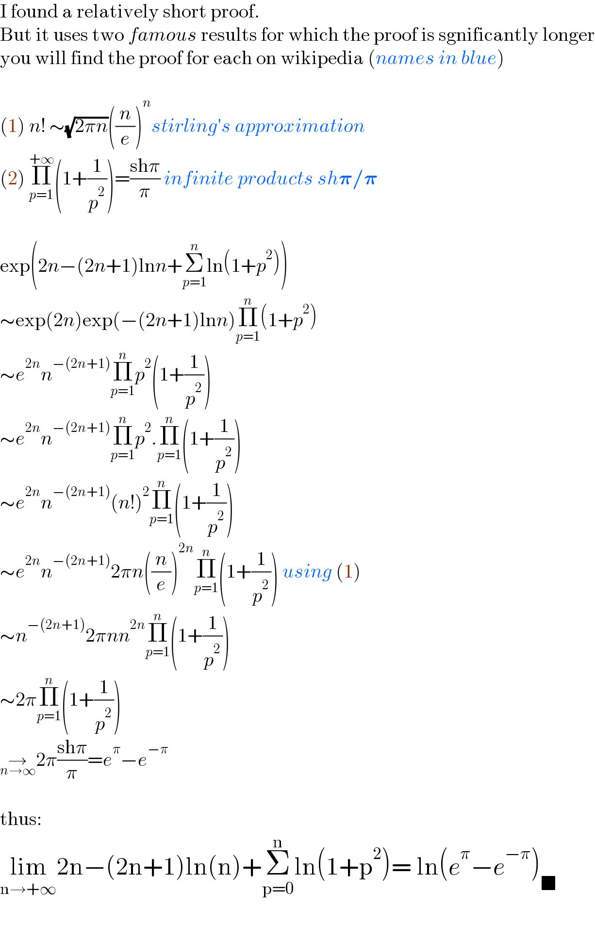I found a relatively short proof.  But it uses two famous results for which the proof is sgnificantly longer  you will find the proof for each on wikipedia (names in blue)    (1) n! ∼(√(2πn))((n/e))^n stirling′s approximation  (2) Π_(p=1) ^(+∞) (1+(1/p^2 ))=((shπ)/π) infinite products sh𝛑/𝛑    exp(2n−(2n+1)lnn+Σ_(p=1) ^n ln(1+p^2 ))  ∼exp(2n)exp(−(2n+1)lnn)Π_(p=1) ^n (1+p^2 )  ∼e^(2n) n^(−(2n+1)) Π_(p=1) ^n p^2 (1+(1/p^2 ))  ∼e^(2n) n^(−(2n+1)) Π_(p=1) ^n p^2 .Π_(p=1) ^n (1+(1/p^2 ))  ∼e^(2n) n^(−(2n+1)) (n!)^2 Π_(p=1) ^n (1+(1/p^2 ))  ∼e^(2n) n^(−(2n+1)) 2πn((n/e))^(2n) Π_(p=1) ^n (1+(1/p^2 )) using (1)  ∼n^(−(2n+1)) 2πnn^(2n) Π_(p=1) ^n (1+(1/p^2 ))   ∼2πΠ_(p=1) ^n (1+(1/p^2 ))   →_(n→∞) 2π((shπ)/π)=e^π −e^(−π)     thus:  lim_(n→+∞) 2n−(2n+1)ln(n)+Σ_(p=0) ^n ln(1+p^2 )= ln(e^π −e^(−π) )_■     