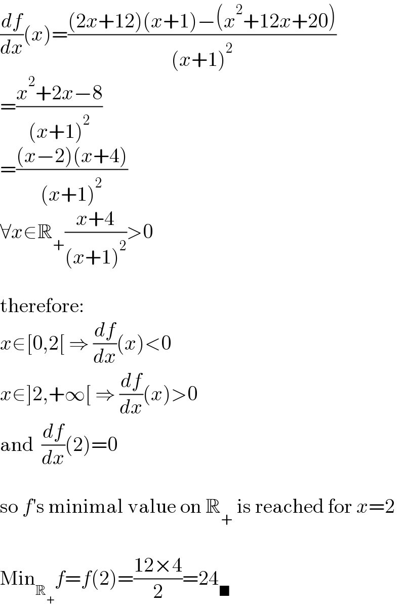 (df/dx)(x)=(((2x+12)(x+1)−(x^2 +12x+20))/((x+1)^2 ))  =((x^2 +2x−8)/((x+1)^2 ))  =(((x−2)(x+4))/((x+1)^2 ))  ∀x∈R_+ ((x+4)/((x+1)^2 ))>0    therefore:  x∈[0,2[ ⇒ (df/dx)(x)<0  x∈]2,+∞[ ⇒ (df/dx)(x)>0  and  (df/dx)(2)=0    so f′s minimal value on R_+  is reached for x=2    Min_R_+  f=f(2)=((12×4)/2)=24_■   