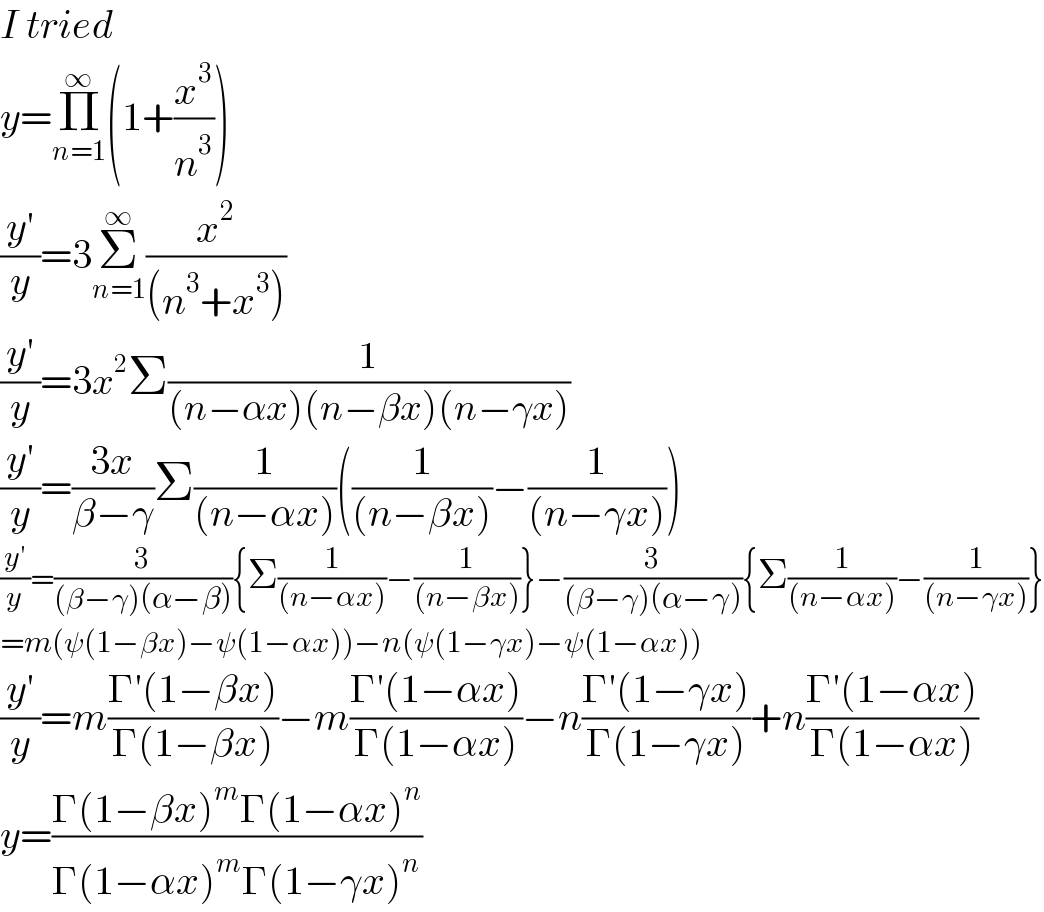 I tried   y=Π_(n=1) ^∞ (1+(x^3 /n^3 ))  ((y′)/y)=3Σ_(n=1) ^∞ (x^2 /((n^3 +x^3 )))  ((y′)/y)=3x^2 Σ(1/((n−αx)(n−βx)(n−γx)))  ((y′)/y)=((3x)/(β−γ))Σ(1/((n−αx)))((1/((n−βx)))−(1/((n−γx))))  ((y′)/y)=(3/((β−γ)(α−β))){Σ(1/((n−αx)))−(1/((n−βx)))}−(3/((β−γ)(α−γ))){Σ(1/((n−αx)))−(1/((n−γx)))}  =m(ψ(1−βx)−ψ(1−αx))−n(ψ(1−γx)−ψ(1−αx))  ((y′)/y)=m((Γ′(1−βx))/(Γ(1−βx)))−m((Γ′(1−αx))/(Γ(1−αx)))−n((Γ′(1−γx))/(Γ(1−γx)))+n((Γ′(1−αx))/(Γ(1−αx)))  y=((Γ(1−βx)^m Γ(1−αx)^n )/(Γ(1−αx)^m Γ(1−γx)^n ))  