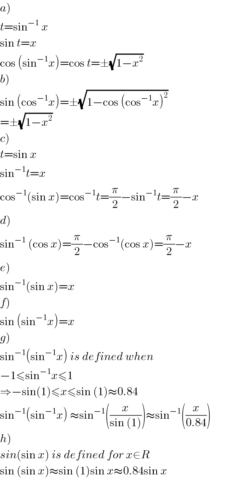 a)  t=sin^(−1)  x  sin t=x  cos (sin^(−1) x)=cos t=±(√(1−x^2 ))  b)  sin (cos^(−1) x)=±(√(1−cos (cos^(−1) x)^2 ))  =±(√(1−x^2 ))  c)  t=sin x  sin^(−1) t=x  cos^(−1) (sin x)=cos^(−1) t=(π/2)−sin^(−1) t=(π/2)−x  d)  sin^(−1)  (cos x)=(π/2)−cos^(−1) (cos x)=(π/2)−x  e)  sin^(−1) (sin x)=x  f)  sin (sin^(−1) x)=x  g)  sin^(−1) (sin^(−1) x) is defined when  −1≤sin^(−1) x≤1  ⇒−sin(1)≤x≤sin (1)≈0.84  sin^(−1) (sin^(−1) x) ≈sin^(−1) ((x/(sin (1))))≈sin^(−1) ((x/(0.84)))  h)  sin(sin x) is defined for x∈R  sin (sin x)≈sin (1)sin x≈0.84sin x  