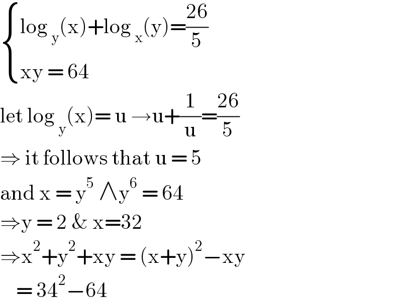 { ((log _y (x)+log _x (y)=((26)/5))),((xy = 64 )) :}  let log _y (x)= u →u+(1/u)=((26)/5)  ⇒ it follows that u = 5   and x = y^5  ∧y^6  = 64   ⇒y = 2 & x=32   ⇒x^2 +y^2 +xy = (x+y)^2 −xy      = 34^2 −64   